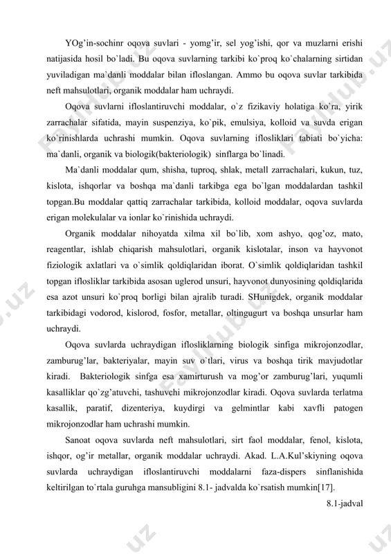 o`proq ko`chalarning sirtidan yuviladigan ma`danli moddalar bilan ifloslangan. ammo bu oqova suvlar tarkibida neft mahsulotlari, organik moddalar ham uchraydi. oqova suvlarni ifloslantiruvchi moddalar, o`z fizikaviy holatiga ko`ra, yirik zarrachalar sifatida, mayin suspenziya, ko`pik, emulsiya, kolloid va suvda erigan ko`rinishlarda uchrashi mumkin. oqova suvlarning iflosliklari tabiati bo`yicha: ma`danli, organik va biologik(bakteriologik) sinflarga bo`linadi. ma`danli moddalar qum, shisha, tuproq, shlak, metall zarrachalari, kukun, tuz, kislota, ishqorlar va boshqa ma`danli tarkibga ega bo`lgan moddalardan tashkil topgan.bu moddalar qattiq zarrachalar tarkibida, kolloid moddalar, oqova suvlarda erigan molekulalar va ionlar ko`rinishida uchraydi. organik moddalar nihoyatda xilma xil bo`lib, xom ashyo, qog’oz, mato, reagentlar, ishlab chiqarish mahsulotlari, organik kislotalar, inson va hayvonot fiziologik axlatlari va o`simlik qoldiqlaridan iborat. o`simlik qoldiqlaridan tashkil topgan iflosliklar tarkibida asosan uglerod unsuri, hayvonot dunyosining qoldiqlarida esa azot unsuri ko`proq borligi bilan ajralib turadi. shunigdek, organik moddalar tarkibidagi vodorod, kislorod, fosfor, metallar, oltingugurt va boshqa unsurlar ham uchraydi. oqova suvlarda uchraydigan iflosliklarning …
