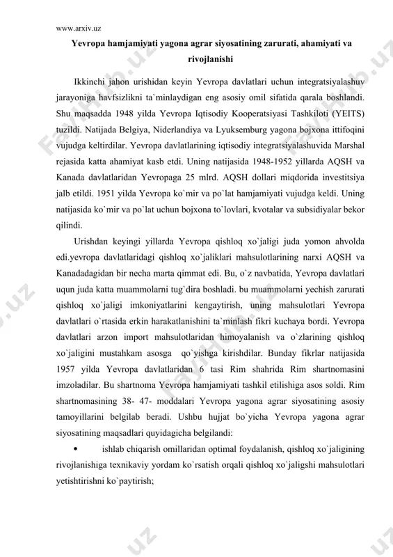 belgilandi: · ishlab chiqarish omillaridan optimal foydalanish, qishloq xo`jaligining rivojlanishiga texnikaviy yordam ko`rsatish orqali qishloq xo`jaligshi mahsulotlari yetishtirishni ko`paytirish; · qishloq joylarda yashaydiganlarga yaxshi turmush darajasida yaratish, ayniqsa, qishloq xo`jaligida mehnat qilayotganlar daromadini oshirish evaziga ularning turmush darajasini keskin oshirish; · bozorni barqarorlashtirish; · qishloq xo`jaligi mahsulotlarining kafolatli ta`minotini vujudga keltirish; · qishloq xo`jaligi mahsulotlarining iste`molchilar uchun maqbul baholarini vujudga keltirish; yevropa ittifoqi vazirlar kengashi 1962 yilda don mahsulotlari uchun yagona yevropa bozorini shakllantirish bo`yicha qator hujjatlar qabul qildi. ushbu hujjatlarda yagona don bozorini tartibga solib turish mezanizmlari ishlab chiqarildi. ular xozirgi kunda ham yevropa agrar siyosatining asosini tashkil etadi. bu mexanizimlar: maqsadli narxlar, intervension narxlar, ostona narxlari, o`zgaruvchan import tariflari va eksport subsidiyalaridan iborat. bundan tashqari yagona don bozorini moliyalashtirish tartibini ham joriy qildi. yevropa yagona agrar bozorini o`rnatish bo`yicha qilingan katta ishlarga qaramasdan bu jarayon oson kechgan emas. faqatgina yagona don bozori o`rnatish bo`yicha amalda kelishish 1967 yilda …
