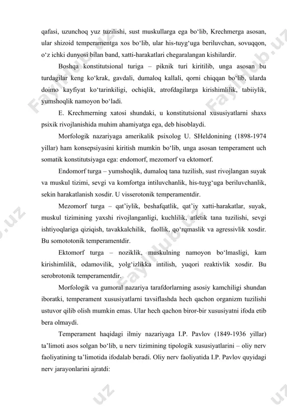 s psixik rivojlanishida muhim ahamiyatga ega, deb hisoblaydi. morfologik nazariyaga amerikalik psixolog u. sheldonining (1898-1974 yillar) ham konsepsiyasini kiritish mumkin bo‘lib, unga asosan temperament uch somatik konstitutsiyaga ega: endomorf, mezomorf va ektomorf. endomorf turga – yumshoqlik, dumaloq tana tuzilish, sust rivojlangan suyak va muskul tizimi, sevgi va komfortga intiluvchanlik, his-tuyg‘uga beriluvchanlik, sekin harakatlanish xosdir. u visserotonik temperamentdir. mezomorf turga – qat’iylik, beshafqatlik, qat’iy xatti-harakatlar, suyak, muskul tizimining yaxshi rivojlanganligi, kuchlilik, atletik tana tuzilishi, sevgi ishtiyoqlariga qiziqish, tavakkalchilik, faollik, qo‘rqmaslik va agressivlik xosdir. bu somototonik temperamentdir. ektomorf turga – noziklik, muskulning namoyon bo‘lmasligi, kam kirishimlilik, odamovilik, yolg‘izlikka intilish, yuqori reaktivlik xosdir. bu serobrotonik temperamentdir. morfologik va gumoral nazariya tarafdorlarning asosiy kamchiligi shundan iboratki, temperament xususiyatlarni tavsiflashda hech qachon organizm tuzilishi ustuvor qilib olish mumkin emas. ular hech qachon biror-bir xususiyatni ifoda etib bera olmaydi. temperament haqidagi ilmiy nazariyaga i.p. pavlov (1849-1936 yillar) ta’limoti asos solgan bo‘lib, u nerv tizimining tipologik xususiyatlarini …
