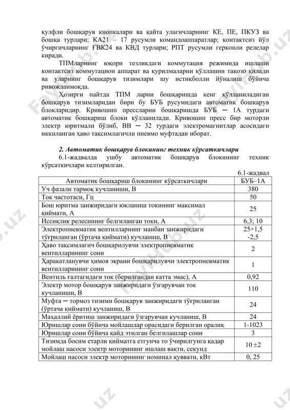 а махсус схемалар қўлланилади. фақат тпмлар учун хос бўлган бошқарув масаларини ҳал қилишда махсус электр аппаратлар ва схемалар қўлланилади. бундай аппаратларга қўзиқорин кўринишдаги итарилувчи бошқарув кнопкаларининг ку, ке ва бошқа турлари; бошқарув оёқ педалларининг пе1, пп1 ва бошқа турлари; қулфли бошқарув кнопкалари ва қайта улагичларнинг ке, пе, пкуз ва бошқа турлари; ка21 – 17 русумли командоаппаратлар; контактсиз йўл ўчиргичларнинг ғвк24 ва квд турлари; рпт русумли герконли релелар киради. тпмларнинг юқори тезликдаги коммутация режимида ишлаши контактсиз коммутацион аппарат ва қурилмаларни қўллашни тақозо қилади ва уларнинг бошқарув тизимлари шу истиқболли йўналиш бўйича ривожланмоқда. ҳозирги пайтда тпм ларни бошқаришда кенг қўлланиладиган бошқарув тизимларидан бири бу буб русумидаги автоматик бошқарув блокларидир. кривошип прессларни бошқаришда буб ─ 1а турдаги автоматик бошқариш блоки қўлланилади. кривошип пресс бир моторли электр юритмали бўлиб, вв ─ 32 турдаги электромагнитлар асосидаги иккиланган ҳаво тақсимлагичли пневмо муфтадан иборат. 2. автоматик бошқарув блокининг техник кўрсаткичлари 6.1-жадвалда ушбу автоматик бошқарув блокининг техник кўрсаткичлари …