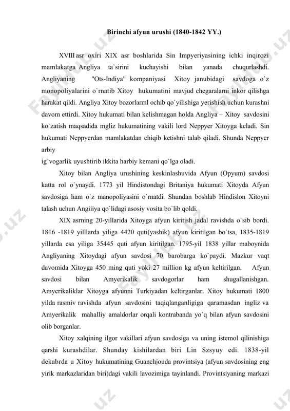 itilgan. 1795-yii 1838 yillar maboynida angliyaning xitoydagi afyun savdosi 70 barobarga ko`paydi. mazkur vaqt davomida xitoyga 450 ming quti yoki 27 million kg afyun keltirilgan. afyun savdosi bilan amyerikalik savdogorlar ham shugallanishgan. amycrikaliklar xitoyga afyunni turkiyadan keltirganlar. xitoy hukumati 1800 yilda rasmiv ravishda afyun savdosini taqiqlanganligiga qaramasdan ingliz va amyerikalik mahalliy amaldorlar orqali kontrabanda yo`q bilan afyun savdosini olib borganlar. xitoy xalqining ilgor vakillari afyun savdosiga va uning istemol qilinishiga qarshi kurashdilar. shunday kishilardan biri lin szsyuy edi. 1838-yil dekabrda u xitoy hukumatining guanchjouda provintsiya (afyun savdosining eng yirik markazlaridan biri)dagi vakili lavozimiga tayinlandi. provintsiyaning markazi bo`lgan guanchjouda lin szyuy afyun savdosiga qarshi qa`tiy chora ko`rushi asosida ingliz va amyerikalik savdogorlardan 20 ming qutidan ziyotroq afyunni konfiskatsiya qilishga yerishdi. angliya hukumati ushbu holatdan xitoyga qarshi urushda bahona sifatida foydalandi. 1834-yil dengizda xitoyda harbiy to`qnashuvlar bo`lib o`tdi. 1840 yil angliya e`lon qilmasdan xitoyga urush boshladi bu urush «birinchi afyun urushi» yoki …