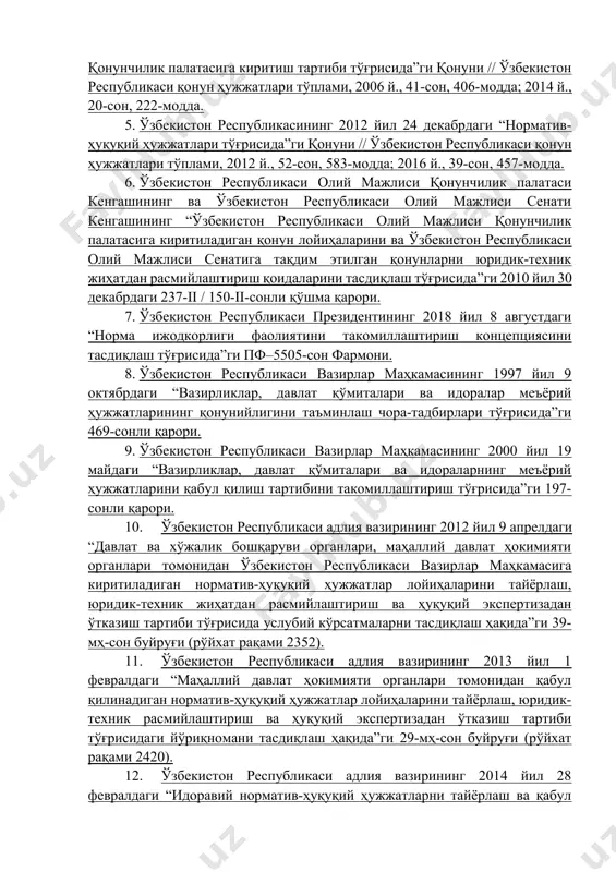 ҳужжатлари тўғрисида”ги қонуни // ўзбекистон республикаси қонун ҳужжатлари тўплами, 2012 й., 52-сон, 583-модда; 2016 й., 39-сон, 457-модда. 6. ўзбекистон республикаси олий мажлиси қонунчилик палатаси кенгашининг ва ўзбекистон республикаси олий мажлиси сенати кенгашининг “ўзбекистон республикаси олий мажлиси қонунчилик палатасига киритиладиган қонун лойиҳаларини ва ўзбекистон республикаси олий мажлиси сенатига тақдим этилган қонунларни юридик-техник жиҳатдан расмийлаштириш қоидаларини тасдиқлаш тўғрисида”ги 2010 йил 30 декабрдаги 237-ii / 150-ii-сонли қўшма қарори. 7. ўзбекистон республикаси президентининг 2018 йил 8 августдаги “норма ижодкорлиги фаолиятини такомиллаштириш концепциясини тасдиқлаш тўғрисида”ги пф–5505-сон фармони. 8. ўзбекистон республикаси вазирлар маҳкамасининг 1997 йил 9 октябрдаги “вазирликлар, давлат қўмиталари ва идоралар меъёрий ҳужжатларининг қонунийлигини таъминлаш чора-тадбирлари тўғрисида”ги 469-сонли қарори. 9. ўзбекистон республикаси вазирлар маҳкамасининг 2000 йил 19 майдаги “вазирликлар, давлат қўмиталари ва идораларнинг меъёрий ҳужжатларини қабул қилиш тартибини такомиллаштириш тўғрисида”ги 197-сонли қарори. 10. ўзбекистон республикаси адлия вазирининг 2012 йил 9 апрелдаги “давлат ва хўжалик бошқаруви органлари, маҳаллий давлат ҳокимияти органлари томонидан ўзбекистон республикаси вазирлар маҳкамасига …