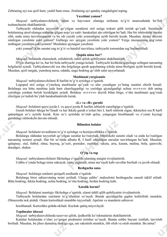 uchun ortiqchaligini izohlab berishi kerak. misol uchun quyidagi so’zlar ketma-ketligidan foydalanish mumkin: sut, tvorog, qatiq, banan. sovun, tish pastasi, shampun, ruchka. qalam, daftar, kitob, shaftoli. soat, daqiqa, soniya, televizor. ko’ylak, yubka, shim, atir. qoshiq, sanchqi, likopcha, qalam. kimning bolasi? maqsad: bolalarning hayvonot olami haqidagi bilimlarini boyitish, ularning xotirasini rivoj- lantirish. tarbiyachi birorta hayvonning nomini aytadi, bolalar esa uning bolasini aytishlari kerak. masalan, tuya - bo’taloq, ot - toychoq, echki-uloqcha. hozir qaysi fasl? maqsad: bolalarni tabiat hodisalarini farqlashga, fasllar haqidagi bilimlarini boyitishga o’rgatish. ularda topqirlikni rivojlantirish. bolalar o’rindiqda o’tiradilar. tarbiyachi har bir faslga xos belgi ifodalangan biror matn o’qiydi va bolalar bu hodisa qaysi faslda bo’lishini aytib beradilar. masalan: «biz mazza qilib chana uchdik». bolalar qaysi faslda chana uchish mumkinligini aytib beradilar. kim ko’proq harakatlarni aytadi? maqsad: bolalarda diqqat va xotirani rivojlantirish. tarbiyachi savol beradi, bolalar esa javob qaytarayotganda iloji boricha ko’proq harakat nomini aytishlari talab qilinadi. misol uchun: gullarni nima …