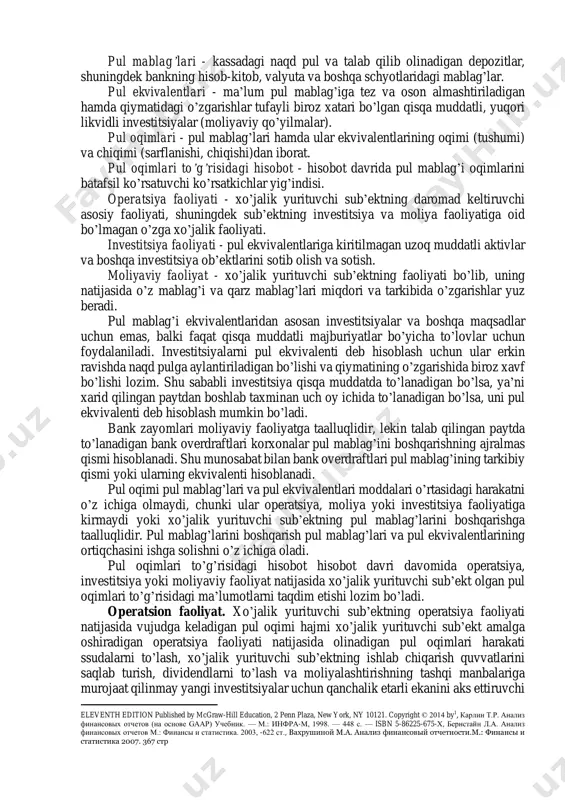 l mablag’iga birgalikda ta’siri hisobot davrida pul mablag’ining sof o’zgarishini belgilab beradi. pul oqimlari harakati to’g’risidagi axborot bo’lajak pul oqimlari prognozi to’griligini tekshirish chog’ida, foyda olish va pul oqimlarining sof harakati va narx o’zgarishi ta’siri o’rtasidagi aloqalarni tahlil qilish chog’ida zarur bo’ladi. pul mablag’lari oqimi yuzasidan quyidagi muhim tushunchalarni tasniflash lozim1: 1 рахимов м.ю. иқтисодиёт субъектлари молиявий ҳолатининг таҳлили.т.: молия –иқтисод, 2015.-316 б., ефимова о.в. [и др.]. анализ финансовой отчетности./учеб.пособие / - м.: омега-л, 2013. - 388 с., k. r. subramanyam financial statement analysis, pul mablag’lari - kassadagi naqd pul va talab qilib olinadigan depozitlar, shuningdek bankning hisob-kitob, valyuta va boshqa schyotlaridagi mablag’lar. pul ekvivalentlari - ma’lum pul mablag’iga tez va oson almashtiriladigan hamda qiymatidagi o’zgarishlar tufayli biroz xatari bo’lgan qisqa muddatli, yuqori likvidli investitsiyalar (moliyaviy qo’yilmalar). pul oqimlari - pul mablag’lari hamda ular ekvivalentlarining oqimi (tushumi) va chiqimi (sarflanishi, chiqishi)dan iborat. pul oqimlari to’g’risidagi hisobot - hisobot davrida pul …
