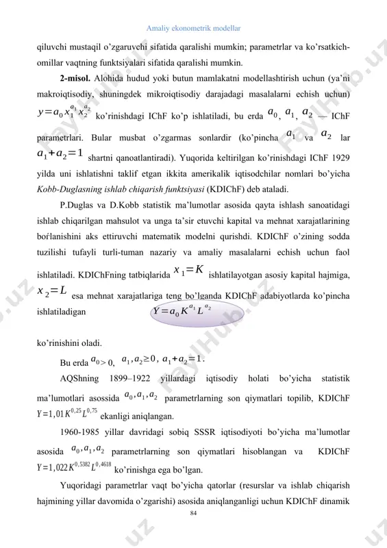 o’p ishlatiladi, bu erda , , — ichf parametrlari. bular musbat o’zgarmas sonlardir (ko’pincha va lar shartni qanoatlantiradi). yuqorida keltirilgan ko’rinishdagi ichf 1929 yilda uni ishlatishni taklif etgan ikkita amerikalik iqtisodchilar nomlari bo’yicha kobb-duglasning ishlab chiqarish funktsiyasi (kdichf) deb ataladi. p.duglas va d.kobb statistik ma’lumotlar asosida qayta ishlash sanoatidagi ishlab chiqarilgan mahsulot va unga ta’sir etuvchi kapital va mehnat xarajatlarining boѓlanishini aks ettiruvchi matematik modelni qurishdi. kdichf o’zining sodda tuzilishi tufayli turli-tuman nazariy va amaliy masalalarni echish uchun faol ishlatiladi. kdichfning tatbiqlarida ishlatilayotgan asosiy kapital hajmiga, esa mehnat xarajatlariga teng bo’lganda kdichf adabiyotlarda ko’pincha ishlatiladigan ko’rinishini oladi. bu erda > 0, aqshning 1899–1922 yillardagi iqtisodiy holati bo’yicha statistik ma’lumotlari asossida parametrlarning son qiymatlari topilib, kdichf ekanligi aniqlangan. 1960-1985 yillar davridagi sobiq sssr iqtisodiyoti bo’yicha ma’lumotlar asosida parametrlarning son qiymatlari hisoblangan va kdichf ko’rinishga ega bo’lgan. yuqoridagi parametrlar vaqt bo’yicha qatorlar (resurslar va ishlab chiqarish hajmining yillar davomida o’zgarishi) asosida aniqlanganligi …
