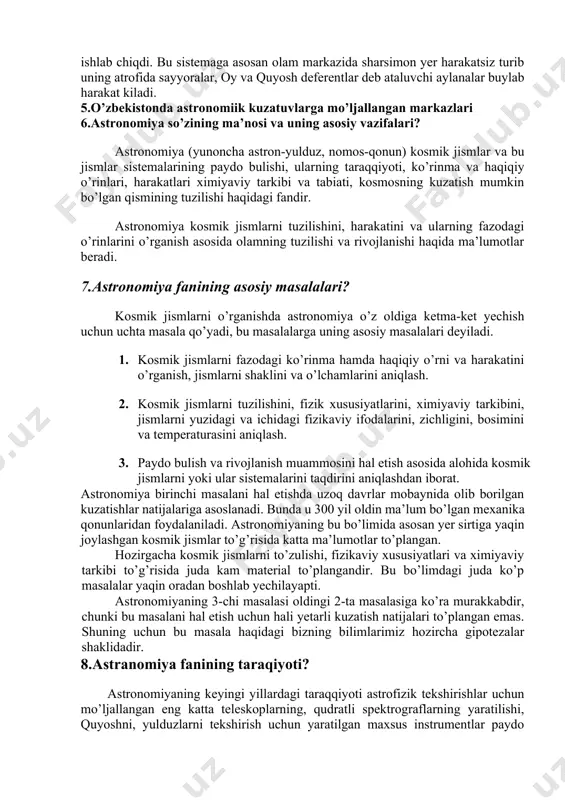 z siriusning sharqda ertalabki quyosh shafaqlari bilan bir vaqtda paydo bo’lgan kuni toshqin boshlanishi aniqlangan edi. qadimgi astronomlar osmon yoritgichlarini osmon sferasidagi ma’lumotlarga asoslanib masalan oy va quyosh tutilishlari vaqtini oldindan aytib bera olganlar. yunonlar kuzatishlar bilan birgalikda hodisalarni kelib chiqishi sabablarini tushuntirishga xam harakat qilganlar. yerning sharsimon shaklda ekanligini isbotlab bergan aristotel olamning asosida yer joylashgan degan sistemaga asos solgan. eratosfen (mil.av.z asr) yerning radiusini o’lchagan, mashhur yunon olimi gipparx 1022 ta yulduzning osmon sferasidagi o’rnini aniqlagan 2 asrga kelib mashhur yunon olimi ptolomey yunon astronomiyasi erishgan natijalarni umumlashtirib sayyoralarni sirtmoqsimon harakatini tushuntira oladigan geosentrik sistemani ishlab chiqdi. bu sistemaga asosan olam markazida sharsimon yer harakatsiz turib uning atrofida sayyoralar, oy va quyosh deferentlar deb ataluvchi aylanalar buylab harakat kiladi. 5.o’zbekistonda astronomiik kuzatuvlarga mo’ljallangan markazlari 6.astronomiya so’zining ma’nosi va uning asosiy vazifalari? astronomiya (yunoncha astron-yulduz, nomos-qonun) kosmik jismlar va bu jismlar sistemalarining paydo bulishi, ularning taraqqiyoti, ko’rinma va haqiqiy …