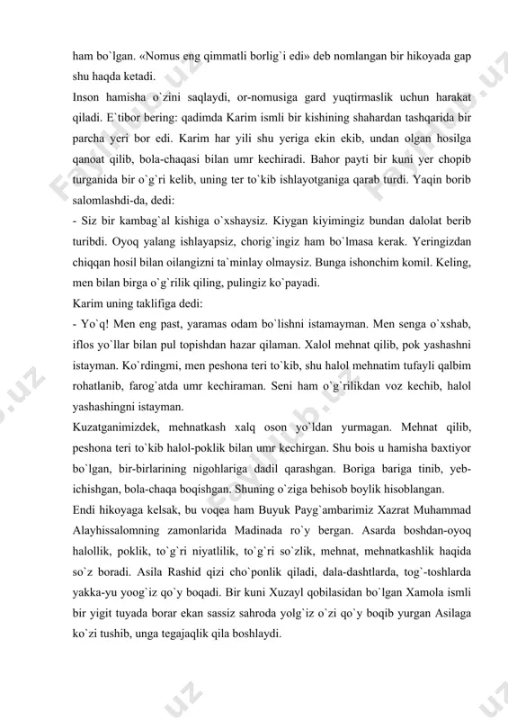 nson hamisha o`zini saqlaydi, or-nomusiga gard yuqtirmaslik uchun harakat qiladi. e`tibor bering: qadimda karim ismli bir kishining shahardan tashqarida bir parcha yeri bor edi. karim har yili shu yeriga ekin ekib, undan olgan hosilga qanoat qilib, bola-chaqasi bilan umr kechiradi. bahor payti bir kuni yer chopib turganida bir o`g`ri kelib, uning ter to`kib ishlayotganiga qarab turdi. yaqin borib salomlashdi-da, dedi: - siz bir kambag`al kishiga o`xshaysiz. kiygan kiyimingiz bundan dalolat berib turibdi. oyoq yalang ishlayapsiz, chorig`ingiz ham bo`lmasa kerak. yeringizdan chiqqan hosil bilan oilangizni ta`minlay olmaysiz. bunga ishonchim komil. keling, men bilan birga o`g`rilik qiling, pulingiz ko`payadi. karim uning taklifiga dedi: - yo`q! men eng past, yaramas odam bo`lishni istamayman. men senga o`xshab, iflos yo`llar bilan pul topishdan hazar qilaman. xalol mehnat qilib, pok yashashni istayman. ko`rdingmi, men peshona teri to`kib, shu halol mehnatim tufayli qalbim rohatlanib, farog`atda umr kechiraman. seni ham o`g`rilikdan voz kechib, halol yashashingni istayman. kuzatganimizdek, mehnatkash …