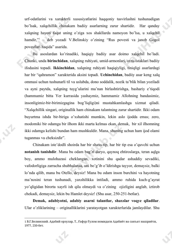 sini teran tushunadi, yaxshilikka intiladi, ammo ruhida kuch-g’ayrat yo’qligidan birorta xayrli ish qila olmaydi va o’zining ojizligini anglab, iztirob chekadi, demaysiz, lekin bu hamlet deysiz! (shu asar, 250-251-betlar). demak, adabiyotni, adabiy asarni talantlar, shaxslar voqye qiladilar. ular o’zliklarining – originalliklarini yaratayotgan xarakterlarida jamlaydilar. shu sabab otello, hamletni esga olishingizdanoq sizning ko’z o’ngingizga tragediya sohibqironi – vilyam shekspir keladi. bu adabiyotning ikkinchi xususiyatidir. bu ikkala xususiyatning mohiyati bilan chambarchas bog’langan va ulardan nur olib, bu nurni yanada (alanga va nurning bir-biri bilan uyg’unlashgani kabi) yolqinli qiladigan uchinchi xususiyati - badiiylikdir. badiiylik - (ar. “bada’” fe’lidan kelib chiqqan bo’lib, “yangilik kiritish, ijod qilish” ma’nolarini beradi) hayotni jonli va ta’sirli qilib tasvirlashning umumiy belgisi, qayta yaratilgan olamning – badiiy asarning tirikligini, mo’jizakorligini, ta’sirchanligini ta’minlovchi universal hodisadir, ya’ni qayta yaratilayotgan hayotga jon ato etish, insoniylashtirishdir. badiiylik – badiiy ijodning hamma unsurlarini (obraz, xarakter, tip, syujet, detal, kompozitsiya, badiiy til, ifoda-tasvir vositalari, poetik sintaksis, janr, …