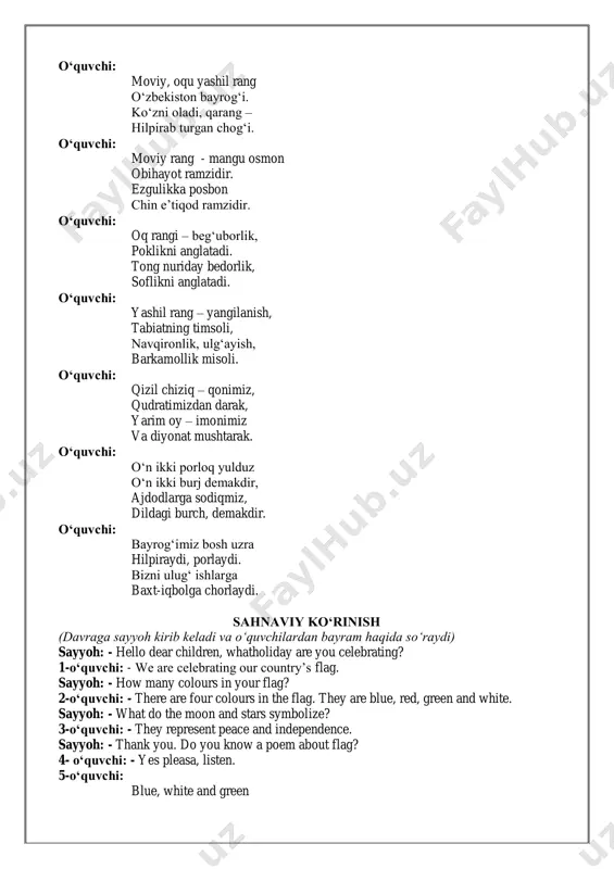ramzidir. ezgulikka posbon chin e’tiqod ramzidir. o‘quvchi: oq rangi – beg‘uborlik, poklikni anglatadi. tong nuriday bedorlik, soflikni anglatadi. o‘quvchi: yashil rang – yangilanish, tabiatning timsoli, navqironlik, ulg‘ayish, barkamollik misoli. o‘quvchi: qizil chiziq – qonimiz, qudratimizdan darak, yarim oy – imonimiz va diyonat mushtarak. o‘quvchi: o‘n ikki porloq yulduz o‘n ikki burj demakdir, ajdodlarga sodiqmiz, dildagi burch, demakdir. o‘quvchi: bayrog‘imiz bosh uzra hilpiraydi, porlaydi. bizni ulug‘ ishlarga baxt-iqbolga chorlaydi. sahnaviy ko‘rinish (davraga sayyoh kirib keladi va o‘quvchilardan bayram haqida so‘raydi) sayyoh: - hello dear children, whatholiday are you celebrating? 1-o‘quvchi: - we are celebrating our country’s flag. sayyoh: - how many colours in your flag? 2-o‘quvchi: - there are four colours in the flag. they are blue, red, green and white. sayyoh: - what do the moon and stars symbolize? 3-o‘quvchi: - they represent peace and independence. sayyoh: - thank you. do you know a poem about flag? 4- o‘quvchi: - …