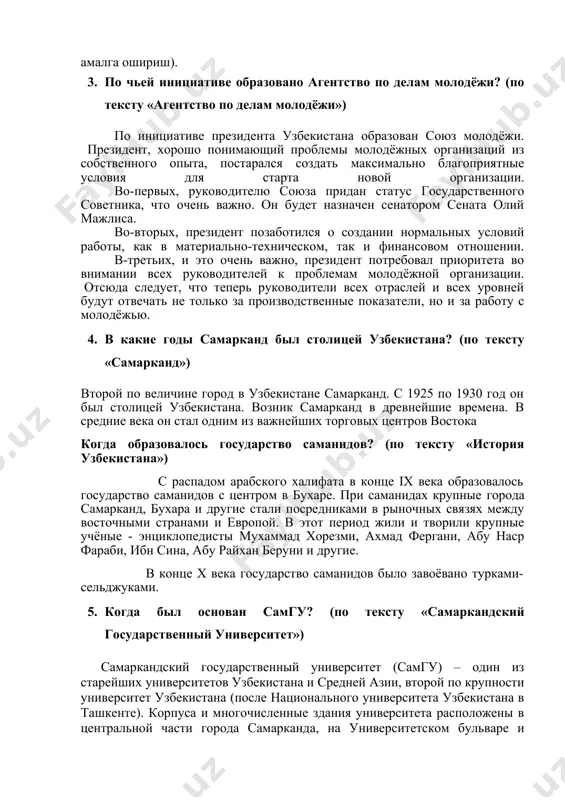 грикенгликни таъминлаш хамда узаро манфаатли ташки сиёсатни амалга ошириш). 1. по чьей инициативе образовано агентство по делам молодёжи? (по тексту «агентство по делам молодёжи») по инициативе президента узбекистана образован союз молодёжи. президент, хорошо понимающий проблемы молодёжных организаций из собственного опыта, постарался создать максимально благоприятные условия для старта новой организации. во-первых, руководителю союза придан статус государственного советника, что очень важно. он будет назначен сенатором сената олий мажлиса. во-вторых, президент позаботился о создании нормальных условий работы, как в материально-техническом, так и финансовом отношении. в-третьих, и это очень важно, президент потребовал приоритета во внимании всех руководителей к проблемам молодёжной организации. отсюда следует, что теперь руководители всех отраслей и всех уровней будут отвечать не только за производственные показатели, но и за работу с молодёжью. 1. в какие годы самарканд был столицей узбекистана? (по тексту «самарканд») второй по величине город в узбекистане самарканд. с 1925 по 1930 год он был столицей узбекистана. возник самарканд в …