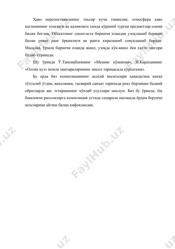 ёки хатто зангори бўлиб кўринади. шу ўринда ў.тансиқбоевнинг «менинг қўшиғим», н.караханнинг «олтин куз» номли манзараларининг мисол тариқасида кўрсатамиз. бу ерда биз композициянинг асосий воситалари ҳақидагина қисқа тўхталиб ўтдик, ваҳоланки, тасвирий санъат тарихида реал борлиқни бадиий образларда акс эттиришнинг кўплаб усуллари маълум. биз бу ўринда, ёш бошловчи рассомларга композиция устида самарали ишлашда ёрдам берувчи асосларини айтиш билан кифояландик. адабиётлар 1. абдуллаев н. санъат тарихи. 2 қисмлик. 1-қисм. - т., 1987. 2. абдуллаев н. санъат тарихи. 2 қисмлик. 2-қисм. - т., 2001. 3. абдурахмонов ғ.м. тасвирий санъат композицияси. - т., 1996.