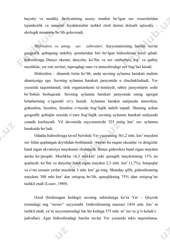ro‘y beradi. aylanma harakat natijasida atmosfera, gidrosfera, biosfera, litosfera o‘rtasida bog‘liqlik tarkib topadi. shuning uchun geografik qobiqlar orasida o‘zaro bog‘liqlik suvning aylanma harakati natijasida yanada kuchayadi. yil davomida sayyoramizda 525 ming km3 suv aylanma harakatda bo‘ladi. odatda hidrosferaga tavsif berishda yer yuzasining 361,2 mln. km2 maydoni suv bilan qoplangan deyishdan boshlanadi. ammo bu raqam okeanlar va dengizlar band etgan akvatoriya maydonini ifodalaydi. butun gidrosfera band etgan maydon ancha ko‘proqdir. muzliklar 16,3 mln.km2 yoki quruqlik maydonining 11% ini qoplaydi; ko‘llar va daryolar band etgan maydon 2,3 mln. km2 (1,7%), botqoqlar va o‘rta sernam yerlar maydoni 3 mln. km2 ga teng. shunday qilib, gidrosferaning maydoni 380 mln km2 dan ortiqroq bo‘lib, quruqlikning 75% idan ortiqrog’ini tashkil etadi (losev, 1989). ozod (birikmagan holdagi) suvning zahiralariga ko‘ra yer – quyosh tizimidagi eng “sersuv” sayyoradir. gidrosferaning massasi 1454 mln. km2 ni tashkil etadi, ya’ni sayyoramizdagi har bir kishiga 375 mln. m3 suv to`g`ri keladi (– …