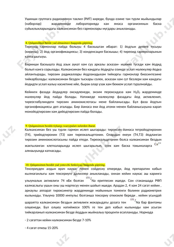 ми 50 мм, алдынгы- арка олдшеми 18-20 мм мойинша жузи 6-8 мм. 7. qalqansimon bezdi tekseriwdiń nurlanıw usılların sanap beriń. калкансиман безди радионуклид, рентгенологик хам ултрадауыс усыллар менен тексерыу мумкин. радионуклид усылында тексерыу ушын, ,, менен нишанланган нартрий еритпеси страил жагдайда хам колланылады, олар безде жийналыу касийетине ийе хам майдаланганда гамма нурын шашады. тексериу уш группага болинеди. биринши группага калкансиман без жумысын хам йод алмасыуын тексериу киреди. бул усыллар рфп нын органында жыйналыуы хам шыгып кетиуи тезлигин олшеуге , анорганик йоддын белок пенен байланысып гармонал йодка айланыу дарежесин , онын канда айланыу муддетин, йод циклы баскышларын аныклау хам без жумысын уйрениуге имкан береди. екинши группага калкансиман без токымалары жагдайын уйренетугын усыллар киреди. бул усыллар организмде, калкансиман без кабыл кылган рфп дын жыйналыу топографиясын уйрениуде колланылады. бунын ушын сканер кылынады. ол аркалы калкансиман безде рфп нын жыйналыу сууретин алып бездын жайласкан орны, колеми, олшеми хам турли болимлери уйрениледи. сканограммада рфп коп …