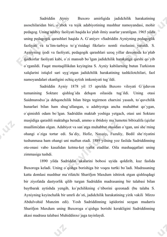 ning bir talabasi bilan baytbarak aytishda yengib, ko`pchilikning e`tiborini qozonadi (bu talaba s. ayniyning keyinchalik bir umrli do`sti, jadidchilik harakatining yirik vakili mirzo abdulvohid munzim edi). yosh sadriddinning iqtidorini sezgan mudarris sharifjon maxdum uning buxoroga o`qishga borishi kerakligini sadriddinning akasi madrasa talabasi muhiddinxo`jaga tayinlaydi. 19 yillik talabalik davri «mir arab», «olimjon», «hoji zohid», «badalbek», «ko`kaldosh» madrasalarida kechdi. o`qish-o`qitish usullarining yaroqsizligidan tashqari, talabalarning iqtisodiy ahvoli nihoyatda og`irligi tufayli o`qish muddati 20-25 yilgacha cho`zilib ketar edi. sadriddin ham har qancha qobiliyatli bo`lmasin, yashash uchun hujra qidirishga, tirikchilik uchun uy xizmatkori, boyvachcha talabalarning kirini yuvish, ovqatini pishirish kabi yumushlarni bajarishga majbur edi. shu bilan birga, buxoroning mirzo abdulvohid munzim, homidxo`ja mehriy, ahmadjon abusaid hamdiy, mulla nazrulla lutfiy, abdulmajid zufunun, maxdum hayrat kabi ilg`or yosh shoirlari, olimlari bilan bo`lgan uchrashuvlar, munozaralar, mushoiralar uning og`ir, mashaqqatli kunlarini nurafshon qildi. u talabalik yillarida hindistonda fors tilida chiqadigan «hablul-matin», misrda nashr qilinadigan «chehranamo» gazetalari bilan tanishdi, ismoilbek …
