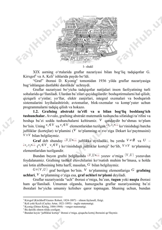 . eylerning bu maqolasi yuz yildan ko‘p vaqt mobaynida graflar nazariyasi bo‘yicha yagona ilmiy ish bo‘lib keldi. xix asrning o‘rtalarida graflar nazariyasi bilan bog‘liq tadqiqotlar g. kirxgof[footnoteref:2] va a. keli[footnoteref:3] ishlarida paydo bo‘ldi. [2: kirxgof (kirchhoff gustav robert, 1824-1887) – olmon faylasufi, fizigi.] [3: keli yoki keyli (cayley artur, 1821-1895) – ingliz matematigi.] 1- shakl “graf” iborasi d. kyonig[footnoteref:4] tomonidan 1936 yilda graflar nazariyasiga bag‘ishlangan dastlabki darslikda[footnoteref:5] uchraydi. [4: kyonig (dénes könig, 1884-1944) – venger matematigi.] [5: bu darslik olmon tilida yozilgan.] graflar nazariyasi bo‘yicha tadqiqotlar natijalari inson faoliyatining turli sohalarida qo‘llaniladi. ulardan ba’zilari quyidagilardir: boshqotirmalarni hal qilish; qiziqarli o‘yinlar; yo‘llar, elektr zanjirlari, integral sxemalari va boshqarish sistemalarini loyihalashtirish; avtomatlar, blok-sxemalar va komp’yuter uchun programmalarni tadqiq qilish va hokazo. 1.2. grafning abstrakt ta’rifi va u bilan bog‘liq boshlang‘ich tushunchalar. avvalo, grafning abstrakt matematik tushuncha sifatidagi ta’rifini va boshqa ba’zi sodda tushunchalarni keltiramiz. qandaydir bo‘shmas to‘plam bo‘lsin. uning va elementlaridan tuzilgan …