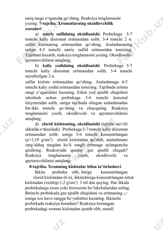 reaksiyada qanday gaz ajralib chiqadi? reaksiya tenglamasini yozib, oksidlovchi va qaytaruvchilarni aniqlang. 8-tajriba. xromning kislotalar bilan ta’sirlashuvi ikkita probirka olib, biriga konsentrlangan xlorid kislotadan (6 n), ikkinchisiga konsentrlangan nitrat kislotadan (zichligi 1,2 g/sm3) 3 ml dan quying. har ikkala probirkalarga xrom yoki ferroxrom bo‘lakchalaridan soling. birinchi probirkada gaz ajralib chiqishini va eritmaning cr2+ ioniga xos havo rangga bo‘yalishini kuzating. ikkinchi probirkada reaksiya boradimi? reaksiya bormagan probirkadagi xromni kislotadan ajratib olib, metall bo‘lakchasini distillangan suv bilan yuving. so‘ng unga xlorid kislota (6 n.) qo‘shing. endi reaksiya boradimi? nitrat kislota xromga qanday ta’sir etadi? savol va mashqlar 1. xrom, molibden va volfram atomlarining elektron konfeguratsiyasini yozing. bu elementlar uchun qanday oksidlanish darajalari xos? 2. xrom (iii) gidroksidning amfoterligini ifodalovchi reaksiyalar tenglamalarini yozing. 3. xrom aralashmasi nima? nima sababdan u laboratoriyada idish yuvish uchun ishlatiladi? reaksiya tenglamalarini yozing? 4. quyidagi birikmalarda xrom, molibden va volframning oksidlanish darajalarini aniqlang: a) bacro4 , cr2 (so …