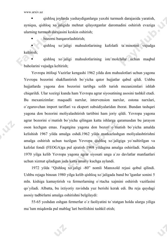 amalga oshirishni belgilaydi: 55-65 yoshdan oshgan fermerlar o`z faoliyatini to`xtatgan holda ularga yiliga ma`lum miqdorda pul mablag`lari berilishini tashkil etish; istiqbolli deb topilgan fermerlarga imtiyozli kreditlar va kredit kafolatlari berish; fermerlar uchun axborot va maslahat xizmatlarini tashkil etish va ularni rivojlantirish; marketing xizmatlarini rivojlantirish yuzasidan tashkil etilayotgan uyushmalarni va birlashmalarni qo`llab-quvvatlash; qishloq xo`jaligiga yangi yerlarni jalb etishni cheklash. 1992 yilda yevropa yagona agrar siyosatini rivojlantirish yuzasida yangi reja- mak-sherri rejasi qabul qilindi.uning asosiy mazmuni quyidagilarda o`z ifodasini topdi: dehqonchilik va qoramolchilik mahsulotlariga bo`lgan narx dunyo darajasiga yaqinlashtirilishi kerak (hatto 90-yillarda ham yevropa davlatlarida qishloq xo`jaligi mahsulotlarining ishlab chiqarish narxi aqsh va kanadadagi darajadan ancha baland edi.); fermerlarga narxlarni tushirganlari uchun zararni qoplaydigan to`lovlar to`lashni tashkil etish; zararni qoplash to`lovlari ishlab chiqarishdan yerlarni ozod qilgan va 1 ga yerga chorva mollarining maksimal biriktirilishini ta`minlagan fermerlarga berish; fermerlarning ekologik masalalarini to`g`ri hal etishda qatnashishlari, erta pensiyaga chiqishlarini qo`llab-quvvatlash. 1997 yilda yevropa hamjamiyati …