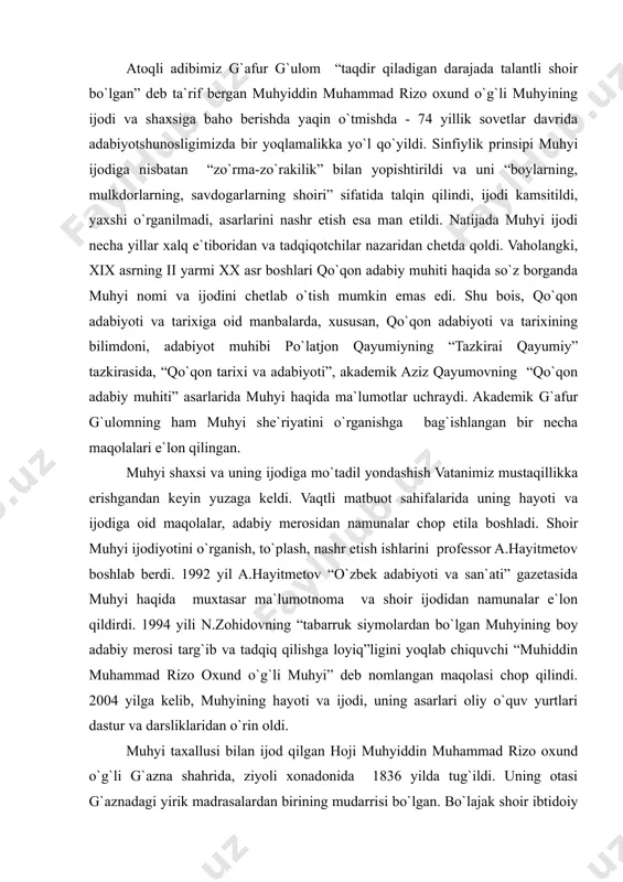 ng “tabarruk siymolardan bo`lgan muhyining boy adabiy merosi targ`ib va tadqiq qilishga loyiq”ligini yoqlab chiquvchi “muhiddin muhammad rizo oxund o`g`li muhyi” deb nomlangan maqolasi chop qilindi. 2004 yilga kelib, muhyining hayoti va ijodi, uning asarlari oliy o`quv yurtlari dastur va darsliklaridan o`rin oldi. muhyi taxallusi bilan ijod qilgan hoji muhyiddin muhammad rizo oxund o`g`li g`azna shahrida, ziyoli xonadonida 1836 yilda tug`ildi. uning otasi g`aznadagi yirik madrasalardan birining mudarrisi bo`lgan. bo`lajak shoir ibtidoiy tahsilni otasidan oldi. yuqori tahsilni esa buxoroning nufuzli madrasalarida ko`radi. 1858-59 yillar chamasi u madrasa ta`limini tugatib, ho`qandga kelib yashay boshlaydi. bu yerda u tamkin singari yirik shoirlar, shayx sulaymon afg`oniy kabi tilshunos va muarrixlar bilan do`stona munosabatda bo`ladi, hatto tamkinni o`ziga ustoz deb bildi. ho`qandda muhyi o`z ijodi bilan qadr-izzat topdi. shoirning vafotidan keyin ham uning ijodiga bo`lgan e`tibor susaymadi, aksincha, shayx sulaymon afg`oniy muhyi vafotidan keyin, 1912 yilda, uning o`zbekcha va forscha devonini toshkentda porsev bosmaxonasida …