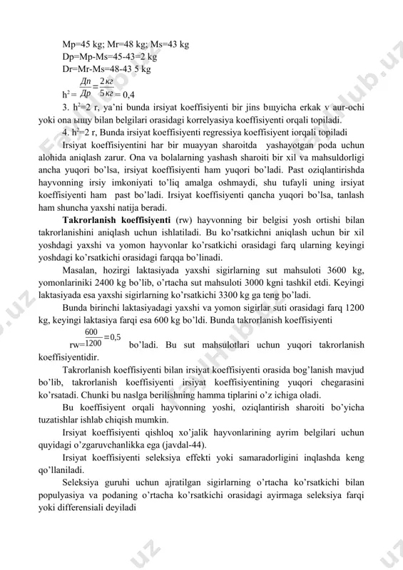 topiladi. 4. h2=2 r, bunda irsiyat koeffisiyenti regressiya koeffisiyent iorqali topiladi irsiyat koeffisiyentini har bir muayyan sharoitda yashayotgan poda uchun alohida aniqlash zarur. ona va bolalarning yashash sharoiti bir xil va mahsuldorligi ancha yuqori bo’lsa, irsiyat koeffisiyenti ham yuqori bo’ladi. past oziqlantirishda hayvonning irsiy imkoniyati to’liq amalga oshmaydi, shu tufayli uning irsiyat koeffisiyenti ham past bo’ladi. irsiyat koeffisiyenti qancha yuqori bo’lsa, tanlash ham shuncha yaxshi natija beradi. takrorlanish koeffisiyenti (rw) hayvonning bir belgisi yosh ortishi bilan takrorlanishini aniqlash uchun ishlatiladi. bu ko’rsatkichni aniqlash uchun bir xil yoshdagi yaxshi va yomon hayvonlar ko’rsatkichi orasidagi farq ularning keyingi yoshdagi ko’rsatkichi orasidagi farqqa bo’linadi. masalan, hozirgi laktasiyada yaxshi sigirlarning sut mahsuloti 3600 kg, yomonlariniki 2400 kg bo’lib, o’rtacha sut mahsuloti 3000 kgni tashkil etdi. keyingi laktasiyada esa yaxshi sigirlarning ko’rsatkichi 3300 kg ga teng bo’ladi. bunda birinchi laktasiyadagi yaxshi va yomon sigirlar suti orasidagi farq 1200 kg, keyingi laktasiya farqi esa 600 kg …