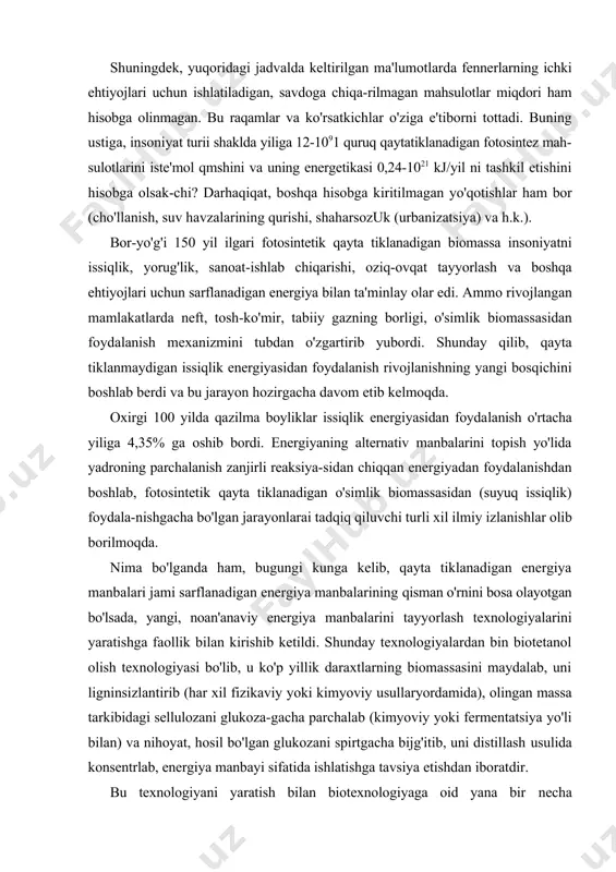 ? darhaqiqat, boshqa hisobga kiritilmagan yo'qotishlar ham bor (cho'llanish, suv havzalarining qurishi, shaharsozuk (urbanizatsiya) va h.k.). bor-yo'g'i 150 yil ilgari fotosintetik qayta tiklanadigan biomassa insoniyatni issiqlik, yorug'lik, sanoat-ishlab chiqarishi, oziq-ovqat tayyorlash va boshqa ehtiyojlari uchun sarflanadigan energiya bilan ta'minlay olar edi. ammo rivojlangan mamlakatlarda neft, tosh-ko'mir, tabiiy gazning borligi, o'simlik biomassasidan foydalanish mexanizmini tubdan o'zgartirib yubordi. shunday qilib, qayta tiklanmaydigan issiqlik energiyasidan foydalanish rivojlanishning yangi bosqichini boshlab berdi va bu jarayon hozirgacha davom etib kelmoqda. oxirgi 100 yilda qazilma boyliklar issiqlik energiyasidan foydalanish o'rtacha yiliga 4,35% ga oshib bordi. energiyaning alternativ manbalarini topish yo'lida yadroning parchalanish zanjirli reaksiya-sidan chiqqan energiyadan foydalanishdan boshlab, fotosintetik qayta tiklanadigan o'simlik biomassasidan (suyuq issiqlik) foydala-nishgacha bo'lgan jarayonlarai tadqiq qiluvchi turli xil ilmiy izlanishlar olib borilmoqda. nima bo'lganda ham, bugungi kunga kelib, qayta tiklanadigan energiya manbalari jami sarflanadigan energiya manbalarining qisman o'rnini bosa olayotgan bo'lsada, yangi, noan'anaviy energiya manbalarini tayyorlash texnologiyalarini yaratishga faollik bilan kirishib ketildi. …