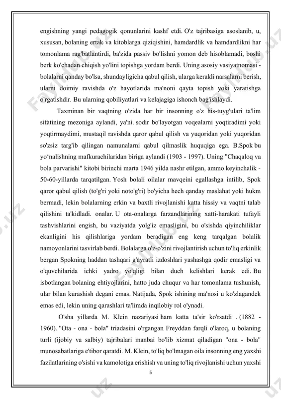 b, spok qaror qabul qilish (to'g'ri yoki noto'g'ri) bo'yicha hech qanday maslahat yoki hukm bermadi, lekin bolalarning erkin va baxtli rivojlanishi katta hissiy va vaqtni talab qilishini ta'kidladi. onalar. u ota-onalarga farzandlarining xatti-harakati tufayli tashvishlarini engish, bu vaziyatda yolg'iz emasligini, bu o'sishda qiyinchiliklar ekanligini his qilishlariga yordam beradigan eng keng tarqalgan bolalik namoyonlarini tasvirlab berdi. bolalarga o'z-o'zini rivojlantirish uchun to'liq erkinlik bergan spokning haddan tashqari g'ayratli izdoshlari yashashga qodir emasligi va o'quvchilarida ichki yadro yo'qligi bilan duch kelishlari kerak edi. bu isbotlangan bolaning ehtiyojlarini, hatto juda chuqur va har tomonlama tushunish, ular bilan kurashish degani emas. natijada, spok ishining ma'nosi u ko'zlagandek emas edi, lekin uning qarashlari ta'limda inqilobiy rol o'ynadi. o'sha yillarda m. klein nazariyasi ham katta ta'sir ko'rsatdi . (1882 - 1960). "ota - ona - bola" triadasini o'rgangan freyddan farqli o'laroq, u bolaning turli (ijobiy va salbiy) tajribalari manbai bo'lib xizmat qiladigan "ona - bola" munosabatlariga e'tibor …