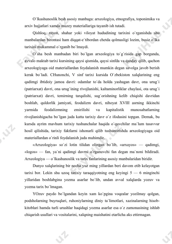 yozuv paydo bo`lgandan keyin xam ko`pgina voqealar yozilmay qolgan, podsholarning buyruqlari, ruhoniylarning diniy ta`limotlari, xazinalarning hisob-kitoblari hamda turli urushlar haqidagi yozma asarlar esa o`z zamonasining ishlab chiqarish usullari va vositalarini, xalqning maishatini etarlicha aks ettirmagan. demak, qadimgi shahar va qishloqlar qazib ko`rilganda, u erlardan qadimgi xalqlarning uy-joy qoldiqlari, uy-ro`zg`or asboblari, zeb-ziynat buyumlari, e`tiqod yodgorliklari topiladi; bu narsalar esa yozma tarixdagi ma`lumotlarga qaraganda o`sha davr turmu-shini har taraflama va aniqrok, yoritib berishga yaraydi. yozma tarix paydo bo`lgungacha o`tgan bir necha yuz ming yillik davr tarixini hamda yozma tarix chiqqandan keyingi davr hayotini to`la o`rganish zaruriyati o`sha davr xalqlaridan qolgan buyumlarni tekshirib ko`rishni taqozo etadi. bunday yodgorlik buyumlarini tekshiruvchi fan arxeologiyadir, arxeologiya ibtidoiy odamlar yashagan makonlarni, sinfiy davrdan qolgan shahar, qishloq va mozorlarni qazib ko`rib, tarixni aniqlaydi. arxeologlar qazishma usuli bilan ish ko`radilar. ayniqsa yozuvlar paydo bo`lmasdan burungi davr tarixini arxeologiya qazishmalarida topilgan buyumlar to`ldiradi, arxeologiya qazishmasining natijalari matbuotda keng yoritib boriladi. …