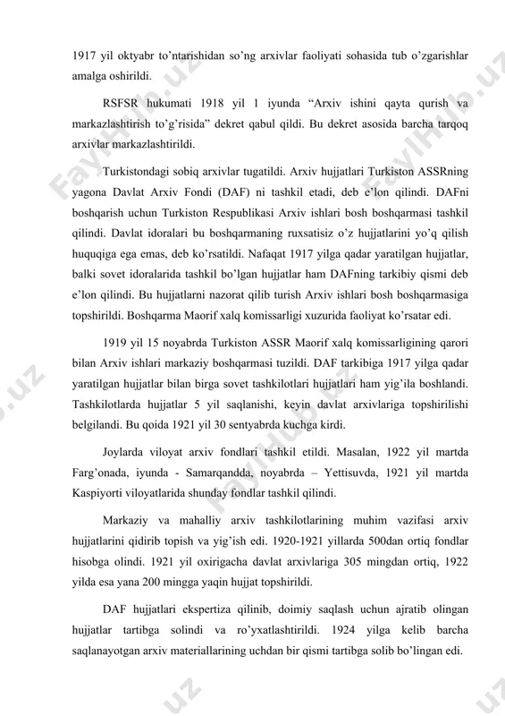 vlariga 305 mingdan ortiq, 1922 yilda esa yana 200 mingga yaqin hujjat topshirildi. daf hujjatlari ekspertiza qilinib, doimiy saqlash uchun ajratib olingan hujjatlar tartibga solindi va ro’yxatlashtirildi. 1924 yilga kelib barcha saqlanayotgan arxiv materiallarining uchdan bir qismi tartibga solib bo’lingan edi. arxiv hujjatlarini tartibga solish, ulardan ilmiy va amaliy maqsadlarda foydalanish imkonini berdi. arxiv tashkilotlari hujjatlar ko’rgazmalarini tashkil etdilar, idoralarga ma’lumotnomalar berdilar, qiroatxonalar orqali hujjatlardan foydalanishni yo’lga qo’ydilar. 1924-1925 yillarda o’rta osiyoda milliy-davlat chegaralanishi o’tkazildi. natijada o’zbekiston ssr va boshqa ittifoqdosh hamda muxtor respublika va viloyatlar tashkil qilindi. turkiston assr ning yagona arxiv fondi yangi tuzilgan respublikalar o’rtasida quyidagi tartibda tuzildi. o’rta osiyo va ittifoqdosh ahamiyatga ega bo’lgan arxiv fondlari o’rta osiyo markaziy arxivida – toshkentda saqlanadigan bo’ldi. har bir respublikaga oid arxiv fondlari shu respublikalarga berildi. lekin o’rta osiyo markaziy arxivi tuzilmaganligi bois o’rta osiyo ahamiyatiga ega arxiv fondlari ham o’zbekistn arxiv boshqarmasiga berildi. shunday qilib, o’zbekiston arxiv fondida …