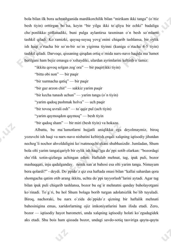 radi, uni eng arzon tovarga aylantiradi. natijada ularning topish tutishlarida muqimlik yo`q, topgan ishlari tasodifiy va yo muvaqqat, ishlab topganlari qorinlaridan ortmaydi. qissadagi ayrim o`rinlarni eslab ko`raylik: shum bola sariboyga oyiga “xom pishiq aralash ikki pud o`n yetti qadoq olma” badaliga yollanadi. bir oyu o`n to`qqiz kun ishlagani evaziga olingan olmani olti yarim tangaga pullaydi. yoki xojibobo takyasidagi xizmati uchun oyiga bir so`mdan haq oladi. omon shum bola bilan ilk bora uchrashganida mardikorchilik bilan “mirikam ikki tanga” (o`ttiz besh tiyin) orttirgan bo`lsa, keyin “bir yilga ikki to`qliyu bir echki” badaliga cho`ponlikka yollanadiki, buni pulga aylantirsa taxminan o`n besh so`mlarni tashkil qiladi. ko`ramizki, quyuq-suyuq yovg`onini chiqarib tashlansa, bir oylik ish haqi o`rtacha bir so`m-bir so`m yigirma tiyinni (kuniga o`rtacha 4-5 tiyin) tashkil qiladi. darvoqe, qissaning qirqdan ortiq o`rnida narx-navo haqida ma`lumot berilgani ham bejiz emasga o`xshaydiki, ulardan ayrimlarini keltirib o`tamiz: “ikkita qovoq solgan zog`ora” — bir paqir(ikki tiyin) “bitta obi non” …