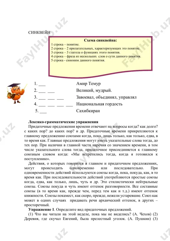 рактеризующих это понятие. 3 строка – 3 глагола о функциях этого понятия. 4 строка – фраза из нескольких слов о сути данного понятия. 5 строка - синоним данного понятия. 1. ___ амир темур 2. ___ ___ великий, мудрый. 3. ___ ___ ___ завоевал, объединял, управлял 4. ___ ___ ___ ___ национальная гордость 5. ___ сахибкиран лексико-грамматические упражнения придаточные предложения времени отвечают на вопросы когда? как долго? с каких пор? до каких пор? и др. придаточные времени прикрепляются к главному предложению союзами когда, пока, лишь только, как только, едва, в то время как. главные предложения могут иметь указательные слова тогда, до тех пор. при наличии в главной части наречия со значением времени, в том числе указательного слова тогда, придаточное присоединяется к главному союзным словом когда: «мы встретились тогда, когда я готовился к поступлению». действия, о которых говорится в главном и придаточном предложениях, могут происходить одновременно или последовательно. при одновременности действий используются …
