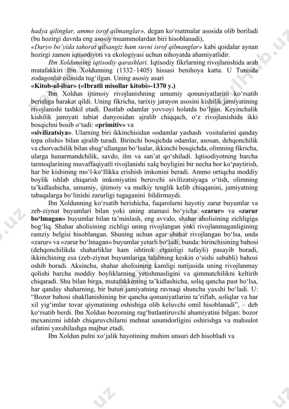 boylik shu asosda paydo bo‘lishi uqtiriladi. bu muqaddas kitobda savdoga katta ahamiyat beriladi, sudxo‘rlik (sudxo‘rlik foizi) qoralanadi, xususiy mulkning muqaddasligi, birovning mulkiga xiyonat va hatto hasad qilish katta gunoh deb ko‘rsatiladi. islomda jamiyatning tengsizligi taqdiri azaldan deb tan olinadi, ammo halollik va to‘g‘rilikka buyuriladi va yolg‘on ishlatish, o‘g‘rilik va mehnatsiz daromad topish man qilinadi. qur’oni karimda qarz olish va berish, merosni taqsimlash, yetim-yesirlarga muruvvat, xayr-ehson qilish, o‘zaro yordam berish haqidagi g‘oyalar hamda soliq turlari va miqdori to‘g‘risidagi tushunchalar katta ahamiyat kasb etadi. oyati karima va hadisi shariflarda turli kasblarni egallash, ayniqsa, dehqonchilik, qo‘ychivonlik bilan shug‘ullanish, mehnat qilish zarurligi marhamat qilingan. islom aqidasida isrofgarchilikka qarshi kurash, «yenglar, ichinglar, hadya qilinglar, ammo isrof qilmanglar», degan ko‘rsatmalar asosida olib boriladi (bu hozirgi davrda eng asosiy muammolardan biri hisoblanadi), «daryo bo‘yida tahorat qilsangiz ham suvni isrof qilmanglar» kabi qoidalar aynan hozirgi zamon iqtisodiyoti va ekologiyasi uchun nihoyatda ahamiyatlidir. ibn xoldunning iqtisodiy qarashlari. iqtisodiy fikrlarning …