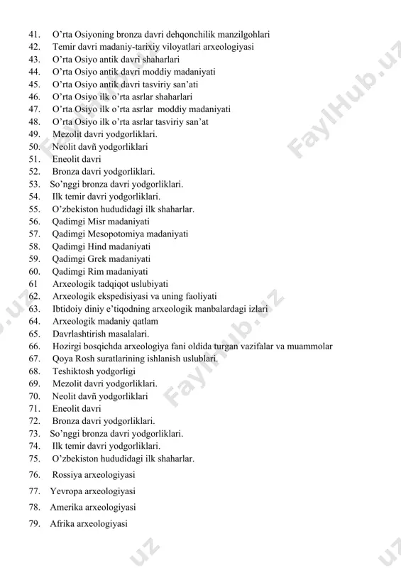 odgorliklari. 50. neolit davñ yodgorliklari 51. eneolit davri 52. bronza davri yodgorliklari. 53. so’nggi bronza davri yodgorliklari. 54. ilk temir davri yodgorliklari. 55. o’zbekiston hududidagi ilk shaharlar. 56. qadimgi misr madaniyati 57. qadimgi mesopotomiya madaniyati 58. qadimgi hind madaniyati 59. qadimgi grek madaniyati 60. qadimgi rim madaniyati 61 arxeologik tadqiqot uslubiyati 62. arxeologik ekspedisiyasi va uning faoliyati 63. ibtidoiy diniy e’tiqodning arxeologik manbalardagi izlari 64. arxeologik madaniy qatlam 65. davrlashtirish masalalari. 66. hozirgi bosqichda arxeologiya fani oldida turgan vazifalar va muammolar 67. qoya rosh suratlarining ishlanish uslublari. 68. teshiktosh yodgorligi 69. mezolit davri yodgorliklari. 70. neolit davñ yodgorliklari 71. eneolit davri 72. bronza davri yodgorliklari. 73. so’nggi bronza davri yodgorliklari. 74. ilk temir davri yodgorliklari. 75. o’zbekiston hududidagi ilk shaharlar. 76. rossiya arxeologiyasi 77. yevropa arxeologiyasi 78. amerika arxeologiyasi 79. afrika arxeologiyasi 80. sharqiy va janubiy osiyo arxeologiyasi 81. arxeologik topilmalarning yoshini aniqlash uslublari 82. madaniy’qatlam va uning tadqiq qilish …
