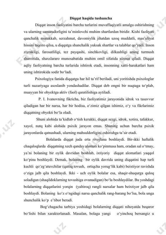 ) bo‘la boshlaydilar. bu yoshdagi bolalarning diqqatlarini yorqin (yaltiroq) rangli narsalar ham beixtiyor jalb qila boshlaydi. bolaning ko‘z o‘ngidagi narsa qanchalik rang-barang bo‘lsa, bola unga shunchalik ko‘p e’tibor beradi. bog‘chagacha tarbiya yoshidagi bolalarning diqqati nihoyatda beqaror bo‘lishi bilan xarakterlanadi. masalan, bolaga yangi o‘yinchoq bersangiz u o‘yinchoqni juda qizikib ko‘pa boshlaydi, lekin ayni shu paytda yana bir boshqa o‘yinchoqni ko‘rsatsangiz, birinchi o‘yinchoqni tashlab, ikkinchisiga talpinadi. yasli yoshidagi bolalar diqqatining beqarorligi fiziologiya nuqtai nazaridan ularda hali tormozlanish protsesslarining kuchsizligi bilan bog‘liqdir. tormozlanish jarayoni qo‘zg‘alish jarayonining keng yoyilib ketishini to‘xtata olmaydi. ana shuning uchun kichik bolalarning diqqati bir narsadan ikkinchi narsaga osongina chalg‘ib ketaveradi. ilk bolalik davridagi bolalar diqqatining g‘oyat beqaror bo‘lishi turmush tajribalarining juda ozligi bilan ham bog‘liqdir. bolalarga hamma narsa yangilik bo‘lib tuyulaverganidan ularning diqqatlari bir yoshdagi bolalarda diqqatning ayrim xususiyatlari, ya’ni diqqatning kuchi va barqarorligi ham tarkib topib, yuksala boshlaydi. buni biz bolalarning (xususan o‘pta va katta guruh bolalarining) bir …