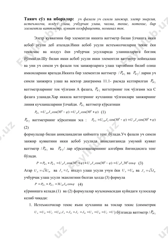га келади.(1) ва (2) формулалар муҳокамасидан қуйидаги хулосалар келиб чиқади: 1. истеъмолчилар текис яъни кучланиш ва токлар текис (симметрик ) бўлганда ваттметр / ва /ларнинг кўрсатишлари cosu га боғлиқ ҳолда ҳар хил бўлади.чунки ваттметрлар кўрсатиши u нинг сон қиймати ва ишорасига боғлиқ мустақил ёки манфий бўлиши муқарар. 2. истеъмолчиларнинг қувват коэффиценти cos камайган сари ваттметр кўрсатишлари эса камая боради. cos нинг қиймати 0,5 дан камайиб кетса, ваттметрнинг кўрсатишлари манфий /унинг қийматини ҳисоблаш учун ваттметрнинг ток чўлғами алмашлаб улаш ёки алмашлаб улагияли ваттметрлардаги сингари кучланиш чўлғамини алмаштириб улаш керак / ваттметрнинг кўрсатишлари эса мусбат бўлади. 3. да ваттметр кўрсатиши нол бўлади. 4. да ваттметр стрелкаси нолни кўрсатади. 5. , демак cos =1 да истеъмолчилар актив бўлади, ва ваттметр / ва / ларнинг кўрсатишлари бир хил. яъни ҳар бир ваттметр уч фазали ток қувватининг ярмини кўрсатади. икки элементли ваттметрлар уч фазали ваттметр деб аталади.чунки икки элементли уч фазали ваттметрлар, асосан, уч фазали …