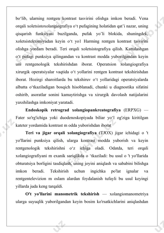 jigar orqali xolangiografiya (tjox) jigar ichidagi o 't yo'llarini punksiya qilish, ularga kontrast modda yuborish va keyin rentgenologik tekshirishni o‘z ichiga oladi. odatda, teri orqali xolangiografiyani m exanik sariqlikda o ‘tkaziladi: bu usul o 't yo'llarida obturatsiya borligini tasdiqlash, uning joyini aniqlash va sababini bilishga imkon beradi. tekshirish uchun ingichka po'lat ignalar va rentgentelevizion m oslam alardan foydalanish tufayli bu usul keyingi yillarda juda keng tarqaldi. o't yo'llarini manometrik tekshirish — xolangiomanometriya ularga suyuqlik yuborilgandan keyin bosim ko'rsatkichlarini aniqlashdan iborat, bu o't chiqaruvchi yo'lning funksional qobiliyati va o'tkazuvchanligi to'g'risida xulosa chiqarish imkoniyatini beradi. jigar o‘t yo‘llarini ultratovush bilan tekshirish. o't pufagini ultratovush bilan tekshirishda juda qimmatli m a’lumot olish mumkin, bu ularda konkrementlar yoki yangi hosil bo'lgan tuzilmalar borligini aniqlash im konini beradi. 0‘t yo‘llarining endoskopik tekshirish usullari. jarrohlik amaliyotida laparoskopiyani aksariyat jigarning o‘choqli zararlanishi, o‘t yo‘llari saratonini aniqlash maqsadlarida, shuningdek sariqlikni differensial diagnostika qilishda qo‘llanishga to‘g‘ri keladi. duodenoskopiya — …