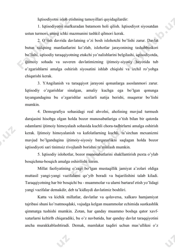 qiyotning etakchi yo’nalishlarini belgilashi, iqtisodiyotda, ijtimoiy sohada va suveren davlatimizning ijtimoiy-siyosiy hayotida tub o’zgarishlarni amalga oshirish siyosatini ishlab chiqishi va izchil ro’yobga chiqarishi kerak. 3. yangilanish va taraqqiyot jarayoni qonunlarga asoslanmog'i zarur. iqtisodiy o’zgarishlar sinalgan, amaliy kuchga ega bo’lgan qonunga tayangandagina bu o’zgarishlar sezilarli natija berishi, muqarrar bo’lishi mumkin. 4. demografiya sohasidagi real ahvolni, aholining mavjud turmush darajasini hisobga olgan holda bozor munosabatlariga o’tish bilan bir qatorda odamlarni ijtimoiy himoyalash sohasida kuchli chora-tadbirlarni amalga oshirish kerak. ijtimoiy himoyalanish va kafolatlarning kuchli, ta’sirchan mexanizmi mavjud bo’lgandagina ijtimoiy-siyosiy barqarorlikni saqlagan holda bozor iqtisodiyoti sari tinimsiz rivojlanib borishni ta’minlash mumkin. 5. iqtisodiy islohotlar, bozor munosabatlarini shakllantirish puxta o’ylab bosqichma-bosqich amalga oshirilishi lozim. millat faoliyatining o’zagi bo’lgan mustaqillik jamiyat a’zolari oldiga muttasil yangi-yangi vazifalarni qo’yib boradi va bajarilishini talab kiladi. taraqqiyotning har bir bosqichi bu - muammolar va ularni bartaraf etish yo’lidagi yangi vazifalar demakdir, deb ta’kidlaydi davlatimiz boshlig'i. katta va kichik millatlar, davlatlar …