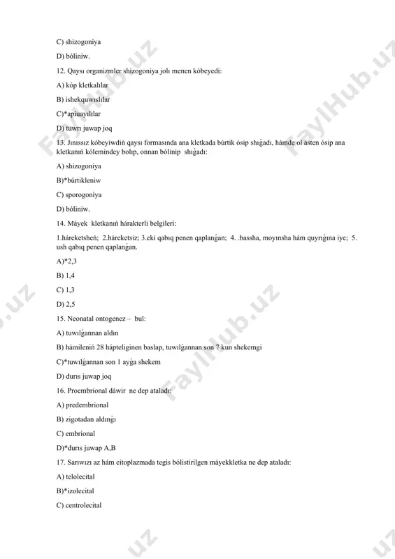 p2c) quraydı: a)*kóbeyiw b) ósiw c) jetiliw d) qáliplesiw 26. jetilgen spermatozoidlardın payda bolıw processiniń tomenlewi qashan bolıp ótedi: a) 60 jastan b) 40 jastan c)*50 jastan d) 70 jastan 27. hayal adam organizminde jetilgen máyekkletkalardıń islep shıǵarıwı qashan tamam boladı: a) qartaygannan baslap b)*ontogenezdiń klimakterikalıq dáwirinen baslap c) jas dáwirinen baslap d) postembrional dáwirden baslap 28. spermatogoniyalar arasınan kletkalar tiplerin kórsetiń: a)*ashıq reńli, toq reń b) qızıl, toq ren c) ashıq ren, sarı d) tınıq, toq ren 29. spermatozoidtıń hárakterli belgileri: 1.háreketsheń; 2.háreketsiz; 3.domalaq yamasa oval formaǵa iye; 4.bassha, moyın hám quyrıqqa iye; 5.quramında sarıwızı az. a) 2,3 b)*1,4 c) 1,3 d) 2,5 30. máyekkletkanıń qaysı kletkaları baslangısh kletkaları bolıp esaplanadı: a)*ovogoniyler b) i tártiptegi ovocitler c) ii tártiptegi ovocitler d) iri kletka 31. máyekkletkanıń harakterli belgileri: 1.háreketsheń; 2.háreketsiz; 3.eki qabıq penen qaplanǵan; 4.bassha, moyın hám quyrıqqa iye 5.ush qabıq penen qaplanǵan. a)*2,3 b) 1,4 c) 1,3 d) 2,5 …