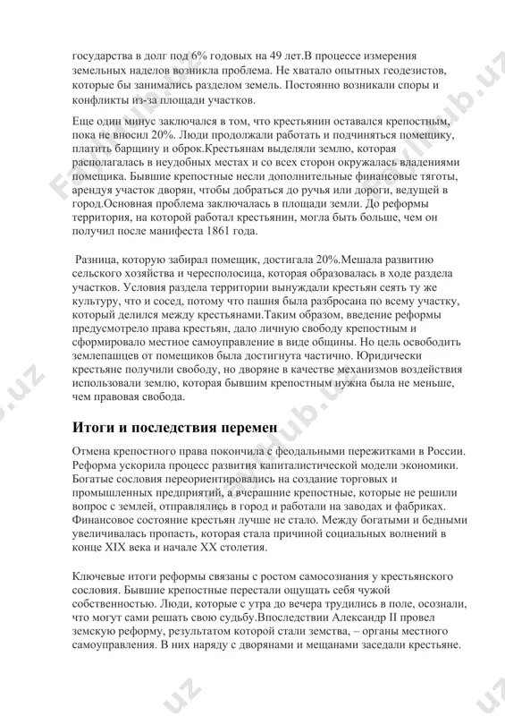 а крестьян, дало личную свободу крепостным и сформировало местное самоуправление в виде общины. но цель освободить землепашцев от помещиков была достигнута частично. юридически крестьяне получили свободу, но дворяне в качестве механизмов воздействия использовали землю, которая бывшим крепостным нужна была не меньше, чем правовая свобода. итоги и последствия перемен отмена крепостного права покончила с феодальными пережитками в россии. реформа ускорила процесс развития капиталистической модели экономики. богатые сословия переориентировались на создание торговых и промышленных предприятий, а вчерашние крепостные, которые не решили вопрос с землей, отправлялись в город и работали на заводах и фабриках. финансовое состояние крестьян лучше не стало. между богатыми и бедными увеличивалась пропасть, которая стала причиной социальных волнений в конце xix века и начале xx столетия. ключевые итоги реформы связаны с ростом самосознания у крестьянского сословия. бывшие крепостные перестали ощущать себя чужой собственностью. люди, которые с утра до вечера трудились в поле, осознали, что могут сами решать свою судьбу.впоследствии александр …