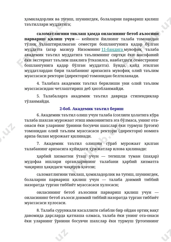 ларининг талабани ҳарбий хизматга чақириш ҳақидаги чақирув қоғози; саломатлигини тиклаш, ҳомиладорлик ва туғиш, шунингдек, болаларни парвариш қилиш учун — талаба доимий тиббий назоратда турган тиббиёт муассасаси хулосаси; оиласининг бетоб аъзосини парвариш қилиш учун — оиласининг бетоб аъзоси доимий тиббий назоратда турган тиббиёт муассасаси хулосаси. 8. талаба сурункали касаллиги сабабли бир ойдан ортиқ вақт давомида дарсларда қатнаша олмаса, талаба ёки унинг ота-онаси ёки уларнинг ўрнини босувчи шахслар ёки турмуш ўртоғининг аризасига асосан талабага академик таътил берилиши мумкин. бунда, академик таътил муддати ўтишининг бошланиши талаба дарсларда қатнаша олмаётган кундан бошлаб ҳисобланади. 9. талабага саломатлигини тиклаш ҳамда оиласининг бетоб аъзосини парвариш қилиш учун академик таътилнинг берилиши мазкур низомнинг иловасида келтирилган олий таълим муассасалари талабаларига тиббий кўрсатмалар бўйича академик таътил беришга оид касалликлар рўйхатига мувофиқ амалга оширилади. 10. талабанинг академик таътил олиш ҳақидаги мурожаати бир ҳафталик муддатда кўриб чиқилади. талабага академик таътил бериш олий таълим муассасаси ректори (директори)нинг буйруғи билан расмийлаштирилади. ушбу буйруқда академик …