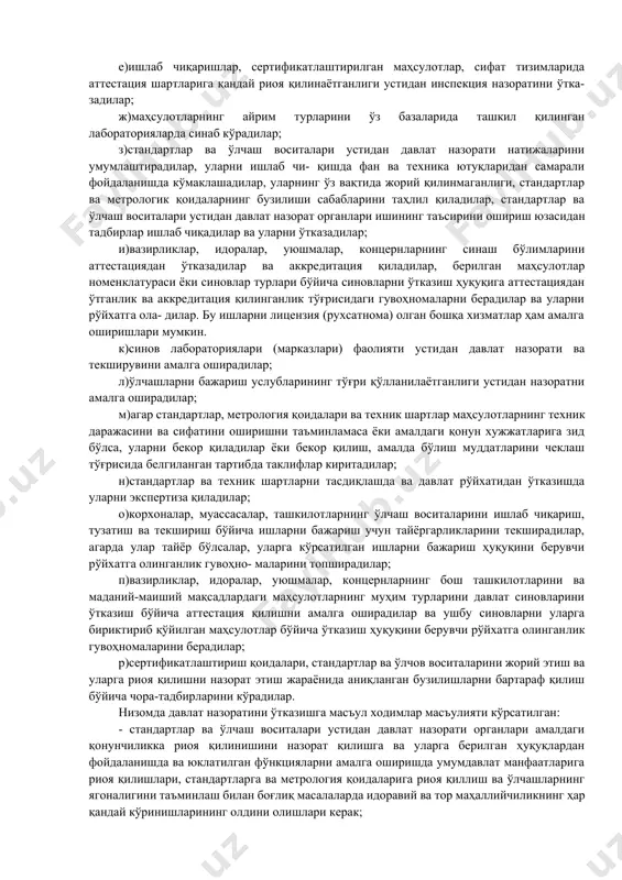 ўзбекистон республикасининг «маҳсулотлар ва хизмат- ларни сертификатлаштириш тўғрисида»ги қонуни (16-модда)да мажбурий сертификатлаштириш қоидаларини ишлаб чиқарувчилар (тадбиркорлар, сотувчилар) томонидан бажарилиши устидан давлат текшируви ва назоратини ўтказиш «ўзстандарт» агентлигининг давлат инспекторлари томонидан қонунчиликда белгиланган тартибда олиб бориши белгиланган. ўзбекистон республикаси вазирлар маҳкамасининг 1994 йил 12 августидаги 410-сонли қарори билан тасдиқланган «ўзбекистон республикасида стандартлар ва ўлчашлар бирлилигини таъминлаш устидан давлат назорати тўғрисида низом»ида давлат назорати олиб бориш тартиби белгиланган. низомда хўжалик фаолияти субъектларида стандартлар ва стандартлаштириш бўйича бошқа ҳуқуқий хужжатлар мажбурий талабларини ижроси устидан давлат назоратини ўтка- зишга ваколатли идоралар сифатида «ўзстандарт» агентлиги ва бошқа махсус ваколатли давлат бошқаруви идоралари кўрсатилган. сертификатлаштириш тизимининг мажбурий қоидалари бажарилиши ва сертификатлаштирилган маҳсулотлар устидан давлат назоратини «ўзстандарт» агентлигининг давлат инспекторлари ўтказадилар. метрология меъёр ва қоидалари бажарилиши устидан давлат метрологик текшируви ва назорати давлат метрологик хизмати («ўзстандарт» агентлиги) томонидан амалга оши- рилади. эталонлар, ўлчаш воситалари, моддалар ва материаллар таркиби ва хусусиятининг стандарт намуналари, ахбо- рот-ўлчаш тизимлари, ўлчашларни бажариш …