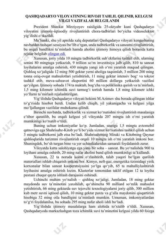bu borada daxldorligini oshirish muhimligi ta’kidlandi. yig‘ilishda korxonalarni moliyaviy sog‘lomlashtirish, tijorat banklarining barqrorligini oshirish masalalariga to‘xtalib o‘tildi. kreditlar evaziga ishga tushirilgan loyihalarni to‘liq quvvatga olib chiqib, ularning muddati o‘tgan qarzdorligini kamaytirishga ko‘maklashish bo‘yicha topshiriqlar berildi. qashqadaryo viloyatining rivoji tahlil qilinib, kelgusi yilgi vazifalar belgilandi prezident shavkat mirziyoyev raisligida 25-oktyabr kuni qashqadaryo viloyatini ijtimoiy-iqtisodiy rivojlantirish chora-tadbirlari bo‘yicha videoselektor yig‘ilishi o‘tkazildi. ma’lumki, shu yil aprelda xalq deputatlari qashqadaryo viloyati kengashining navbatdan tashqari sessiyasi bo‘lib o‘tgan, unda tadbirkorlik va sanoatni rivojlantirish, bu orqali bandlikni ta’minlash hamda aholini ijtimoiy himoya qilish borasida katta rejalar belgilab olingan edi. xususan, joriy yilda 10 mingta tadbirkorlik sub’ektlarini tashkil etib, ularning sonini 80 mingtaga yetkazish, 9 trillion so‘m investitsiya jalb qilib, 810 ta sanoat loyihalarini amalga oshirish, 430 mingta yangi ish o‘rni yaratish maqsad qilingan. qishloq xo‘jaligida 12 ming 500 gektar yerni aholiga taqsimlab, 3 million 200 ming tonna oziq-ovqat mahsulotlari yetishtirish, 11 ming gektar intensiv bog‘ va …