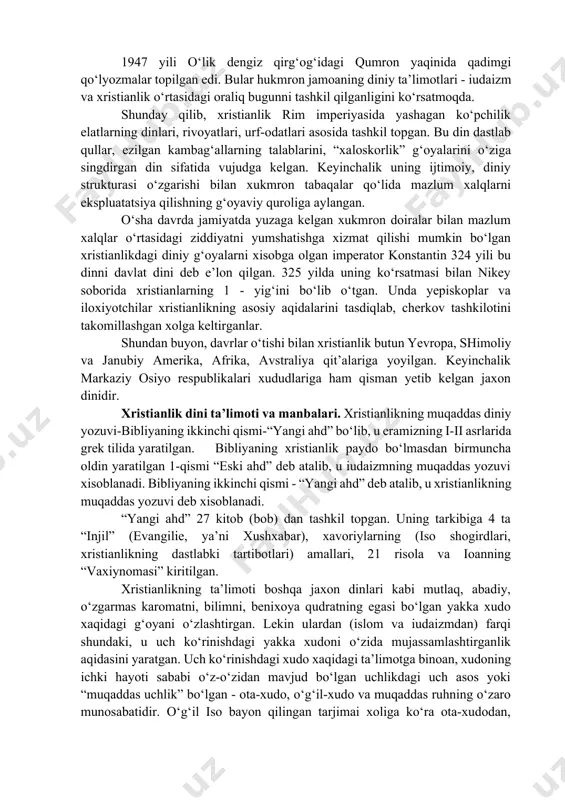 oteizmining “eski ahd” kitobiga kirgan barcha “muqaddas g‘oyalar”, ya’ni yerni xudo yaratganligi, o‘simlik va hayvonot dunyosining vujudga kelishi, insonning yaratilishi, uning tili, axloqi, huquqi, oxirat rohatlari haqidagi g‘oyalar katta rol o‘ynagan. xristos muso (moisey) bilan tenglashtirilgan turli rivoyatlar ham aynan ko‘chirilgan. 1947 yili o‘lik dengiz qirg‘og‘idagi qumron yaqinida qadimgi qo‘lyozmalar topilgan edi. bular hukmron jamoaning diniy ta’limotlari - iudaizm va xristianlik o‘rtasidagi oraliq bugunni tashkil qilganligini ko‘rsatmoqda. shunday qilib, xristianlik rim imperiyasida yashagan ko‘pchilik elatlarning dinlari, rivoyatlari, urf-odatlari asosida tashkil topgan. bu din dastlab qullar, ezilgan kambag‘allarning talablarini, “xaloskorlik” g‘oyalarini o‘ziga singdirgan din sifatida vujudga kelgan. keyinchalik uning ijtimoiy, diniy strukturasi o‘zgarishi bilan xukmron tabaqalar qo‘lida mazlum xalqlarni ekspluatatsiya qilishning g‘oyaviy quroliga aylangan. o‘sha davrda jamiyatda yuzaga kelgan xukmron doiralar bilan mazlum xalqlar o‘rtasidagi ziddiyatni yumshatishga xizmat qilishi mumkin bo‘lgan xristianlikdagi diniy g‘oyalarni xisobga olgan imperator konstantin 324 yili bu dinni davlat dini deb e’lon qilgan. 325 yilda uning ko‘rsatmasi …