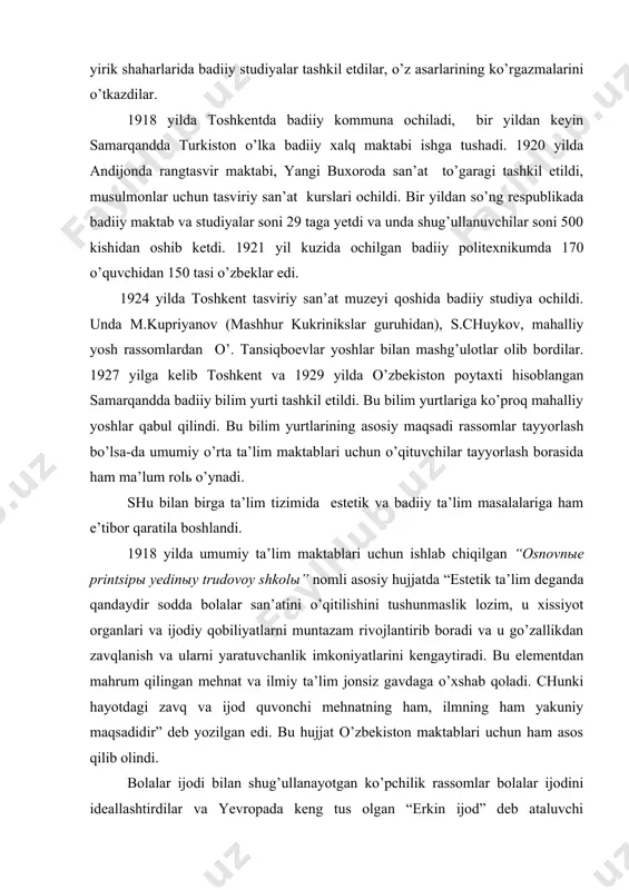 bilan birga ta’lim tizimida estetik va badiiy ta’lim masalalariga ham e’tibor qaratila boshlandi. 1918 yilda umumiy ta’lim maktablari uchun ishlab chiqilgan “osnovnыe printsipы yedinыy trudovoy shkolы” nomli asosiy hujjatda “estetik ta’lim deganda qandaydir sodda bolalar san’atini o’qitilishini tushunmaslik lozim, u xissiyot organlari va ijodiy qobiliyatlarni muntazam rivojlantirib boradi va u go’zallikdan zavqlanish va ularni yaratuvchanlik imkoniyatlarini kengaytiradi. bu elementdan mahrum qilingan mehnat va ilmiy ta’lim jonsiz gavdaga o’xshab qoladi. chunki hayotdagi zavq va ijod quvonchi mehnatning ham, ilmning ham yakuniy maqsadidir” deb yozilgan edi. bu hujjat o’zbekiston maktablari uchun ham asos qilib olindi. bolalar ijodi bilan shug’ullanayotgan ko’pchilik rassomlar bolalar ijodini ideallashtirdilar va yevropada keng tus olgan “erkin ijod” deb ataluvchi tushukunlikka yuz tutgan nazariyadan kelib chiqqan qarashlarni yoqladilar. bu yo’nalishdagi mutaxassislar pedagog faqat bola ijodini erkin rivojlantirishi va malakasini oshirishga yordam berishi lozim deb qaradilar. mana shunday mutaxassislardan biri peterburglik san’atshunos a.v.bakushinskiy edi. u o’zining “xudojestvennoe tvorchestvo i vospitanie” …