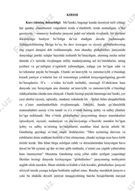 da tura olmaydi. chunki hozirgi paytda hammaga ma’lumki, yer yuzi aholisi siyosiy, iqtisodiy, madaniy sohalarda bir – birlari bilan aloqadorlikda va o’zaro manfaatdorlikda rivojlanmoqda. tabiiyki, bunda qo’shnichilik munosabatlari asosiy o’rin tutadi va o’z o’rnida buning ijobiy va salbiy jihatlari ko’zga tashlanadi. shu o’rinda globallashuv jarayonining dunyo mamlakatlari iqtisodiyoti, siyosati, madaniyati va ma’naviyatiga o’tkazishi mumkin bo’lgan ijobiy va salbiy ta’sirining ko’rinishlarini mashhur hind davlat arbobi m. gandining quyidagi so’zlari orqali ifodalaymiz: “men uyimning darvoza va eshiklarini doim mahkam berkitib o’tira olmayman, chunki uyimga toza havo kirib turishi kerak. shu bilan birga ochilgan eshik va derazalarimdan kirayotgan havo dovul bo’lib uyimni ag’dar–to’ntar qilib tashlashi, o’zimni esa yiqitib yuborishini ham istamayman” maxatma gandining uzoq yillar oldin aytilgan yuqoridagi fikridan hozirgi dunyoda kechayotgan “globallashuv” jarayonning mohiyatini anglab olish mumkin. shuni alohida ta’kidlab o’tish kerakki, globallashuv jarayoni stixiyali tarzda yuzaga kelgan hodisalar oqibati emas. bunday murakkab jarayon u yoki bu shaklda deyarli jamiyat taraqqiyotining barcha …