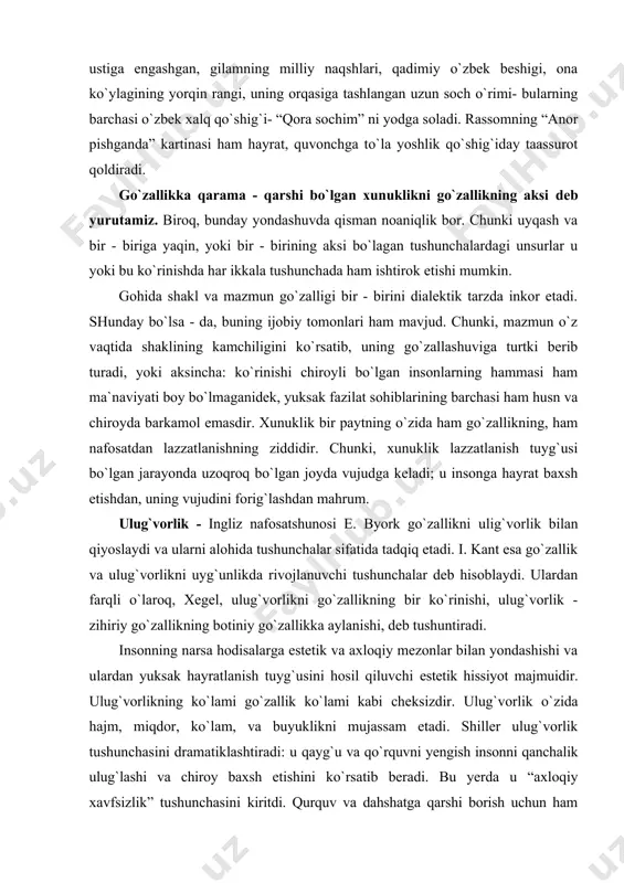 hiroyda barkamol emasdir. xunuklik bir paytning o`zida ham go`zallikning, ham nafosatdan lazzatlanishning ziddidir. chunki, xunuklik lazzatlanish tuyg`usi bo`lgan jarayonda uzoqroq bo`lgan joyda vujudga keladi; u insonga hayrat baxsh etishdan, uning vujudini forig`lashdan mahrum. ulug`vorlik - ingliz nafosatshunosi e. byork go`zallikni ulig`vorlik bilan qiyoslaydi va ularni alohida tushunchalar sifatida tadqiq etadi. i. kant esa go`zallik va ulug`vorlikni uyg`unlikda rivojlanuvchi tushunchalar deb hisoblaydi. ulardan farqli o`laroq, xegel, ulug`vorlikni go`zallikning bir ko`rinishi, ulug`vorlik - zihiriy go`zallikning botiniy go`zallikka aylanishi, deb tushuntiradi. insonning narsa hodisalarga estetik va axloqiy mezonlar bilan yondashishi va ulardan yuksak hayratlanish tuyg`usini hosil qiluvchi estetik hissiyot majmuidir. ulug`vorlikning ko`lami go`zallik ko`lami kabi cheksizdir. ulug`vorlik o`zida hajm, miqdor, ko`lam, va buyuklikni mujassam etadi. shiller ulug`vorlik tushunchasini dramatiklashtiradi: u qayg`u va qo`rquvni yengish insonni qanchalik ulug`lashi va chiroy baxsh etishini ko`rsatib beradi. bu yerda u “axloqiy xavfsizlik” tushunchasini kiritdi. qurquv va dahshatga qarshi borish uchun ham xavfdan holi bo`lish lozim. jismoniy xavfsizlik …