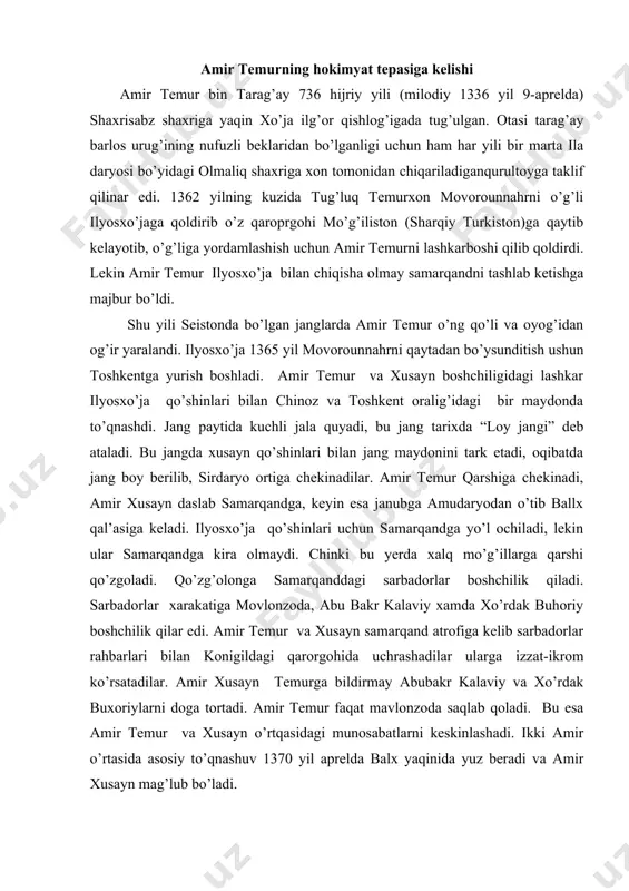 dak buxoriylarni doga tortadi. amir temur faqat mavlonzoda saqlab qoladi. bu esa amir temur va xusayn o’rtqasidagi munosabatlarni keskinlashadi. ikki amir o’rtasida asosiy to’qnashuv 1370 yil aprelda balx yaqinida yuz beradi va amir xusayn mag’lub bo’ladi. 1370yil 9-aprel kuni chig’otoy ulusining barcha beklari balx shaxriga to’planib quriltoy o’trazadilar va amir temurni movorounnahr hukmdori etib taynladilar. amir temur chig’atoy avladidan qozonxonning qizi saroymulkxonimni nikoxiga oladi va “ko’ragon” (mo’g’ilchada - kuyov) nomini oladi. amir temur xokimyat tepasiga kelgan davrda turon va boshqa mamlakatlarda feodal tarqoqlik, parokandalik va o’zaro urushlar avjiga mingan, ayrim siyosiy –harbiy guruhlar turon va unga qo’shni yerlarga talon-tarojlik hujumlarini kuchaytirgan edi. shuning uchun xam amit temur o’z davlat sarxadlarini mustaxkamlash uchun eng oldin harbiy yurishlarni mo’g’ilistondan boshladi. amir temur 1371-1390 yillari mo’g’ilistonga etti marta harbiy yurish yushtirdi va oxitgi harbiy yurishida qamariddin va uning amirlarini irtish daryosining narigi tomoniga surib tashladi. amir temur movarounnaxrning g’arbidagi xorazm xarazmshohlaridan husayn, yusuf …