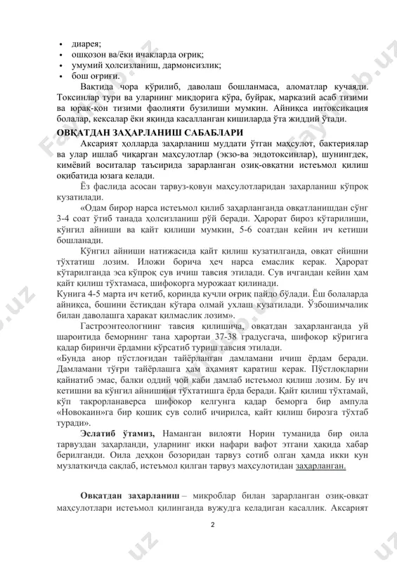 · умумий ҳолсизланиш, дармонсизлик; · бош оғриғи. вақтида чора кўрилиб, даволаш бошланмаса, аломатлар кучаяди. токсинлар тури ва уларнинг миқдорига кўра, буйрак, марказий асаб тизими ва юрак-қон тизими фаолияти бузилиши мумкин. айниқса интоксикация болалар, кексалар ёки яқинда касалланган кишиларда ўта жиддий ўтади. овқатдан заҳарланиш сабаблари аксарият ҳолларда заҳарланиш муддати ўтган маҳсулот, бактериялар ва улар ишлаб чиқарган маҳсулотлар (экзо-ва эндотоксинлар), шунингдек, кимёвий воситалар таъсирида зарарланган озиқ-овқатни истеъмол қилиш оқибатида юзага келади. ёз фаслида асосан тарвуз-қовун маҳсулотларидан заҳарланиш кўпроқ кузатилади. «одам бирор нарса истеъмол қилиб заҳарланганда овқатланишдан сўнг 3-4 соат ўтиб танада ҳолсизланиш рўй беради. ҳарорат бироз кўтарилиши, кўнгил айниши ва қайт қилиши мумкин, 5-6 соатдан кейин ич кетиши бошланади. кўнгил айниши натижасида қайт қилиш кузатилганда, овқат ейишни тўхтатиш лозим. иложи борича ҳеч нарса емаслик керак. ҳарорат кўтарилганда эса кўпроқ сув ичиш тавсия этилади. сув ичгандан кейин ҳам қайт қилиш тўхтамаса, шифокорга мурожаат қилинади. кунига 4-5 марта ич кетиб, қоринда кучли оғриқ пайдо …