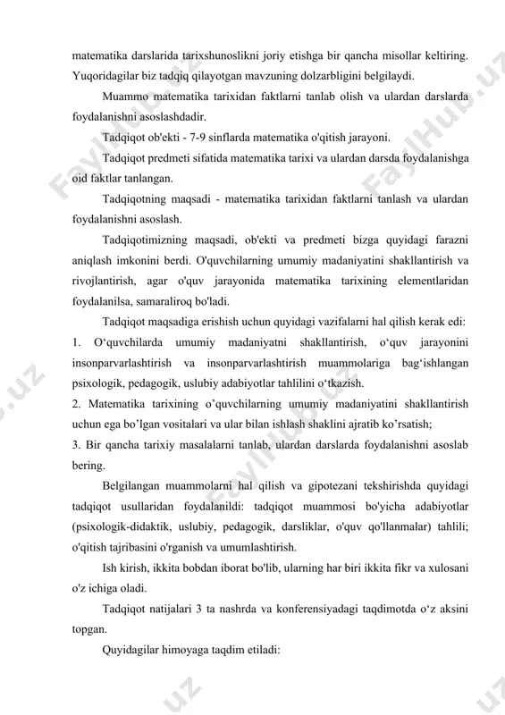 hakllantirish va rivojlantirish, agar o'quv jarayonida matematika tarixining elementlaridan foydalanilsa, samaraliroq bo'ladi. tadqiqot maqsadiga erishish uchun quyidagi vazifalarni hal qilish kerak edi: 1. o‘quvchilarda umumiy madaniyatni shakllantirish, o‘quv jarayonini insonparvarlashtirish va insonparvarlashtirish muammolariga bag‘ishlangan psixologik, pedagogik, uslubiy adabiyotlar tahlilini o‘tkazish. 2. matematika tarixining o’quvchilarning umumiy madaniyatini shakllantirish uchun ega bo’lgan vositalari va ular bilan ishlash shaklini ajratib ko’rsatish; 3. bir qancha tarixiy masalalarni tanlab, ulardan darslarda foydalanishni asoslab bering. belgilangan muammolarni hal qilish va gipotezani tekshirishda quyidagi tadqiqot usullaridan foydalanildi: tadqiqot muammosi bo'yicha adabiyotlar (psixologik-didaktik, uslubiy, pedagogik, darsliklar, o'quv qo'llanmalar) tahlili; o'qitish tajribasini o'rganish va umumlashtirish. ish kirish, ikkita bobdan iborat bo'lib, ularning har biri ikkita fikr va xulosani o'z ichiga oladi. tadqiqot natijalari 3 ta nashrda va konferensiyadagi taqdimotda o‘z aksini topgan. quyidagilar himoyaga taqdim etiladi: 1. o`quvchilarning umumiy madaniyatini shakllantirishda matematika tarixi elementlaridan foydalanishni nazariy asoslash. 1-bob. o'quv jarayonini insonparvarlashtirish va insonparvarlashtirish doirasida talabalarning umumiy madaniyatini shakllantirish. 0. …