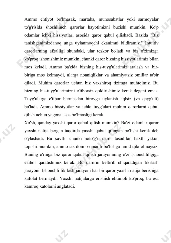 bizning his-tuyg'ularimizni e'tiborsiz qoldirishimiz kerak degani emas. tuyg'ularga e'tibor bermasdan birovga uylanish aqlsiz (va qayg'uli) bo'ladi. ammo hissiyotlar va ichki tuyg'ulari muhim qarorlarni qabul qilish uchun yagona asos bo'lmasligi kerak. xo'sh, qanday yaxshi qaror qabul qilish mumkin? ba'zi odamlar qaror yaxshi natija bergan taqdirda yaxshi qabul qilingan bo'lishi kerak deb o'ylashadi. bu xavfli, chunki noto'g'ri qaror tasodifan baxtli yakun topishi mumkin, ammo siz doimo omadli bo'lishga umid qila olmaysiz. buning o'rniga biz qaror qabul qilish jarayonining o'zi ishonchliligiga e'tibor qaratishimiz kerak. bu qarorni keltirib chiqaradigan fikrlash jarayoni. ishonchli fikrlash jarayoni har bir qaror yaxshi natija berishiga kafolat bermaydi. yaxshi natijalarga erishish ehtimoli ko'proq, bu esa kamroq xatolarni anglatadi. 9.1- rasm. qaror qabul qilish jarayonining asosiy sxemasi[footnoteref:1] [1: muallif ishlanmasi] bu etarlicha sodda ko'rinadi - variantlaringizni sanab o'ting, ularni baholang va eng yaxshisini tanlang. biroq, soddaligi aldamchi. haqiqatan ham samarali bo'lishi uchun intizom va g'amxo'rlik zarur. keling, ushbu qadamlarni birma-bir yaqindan …