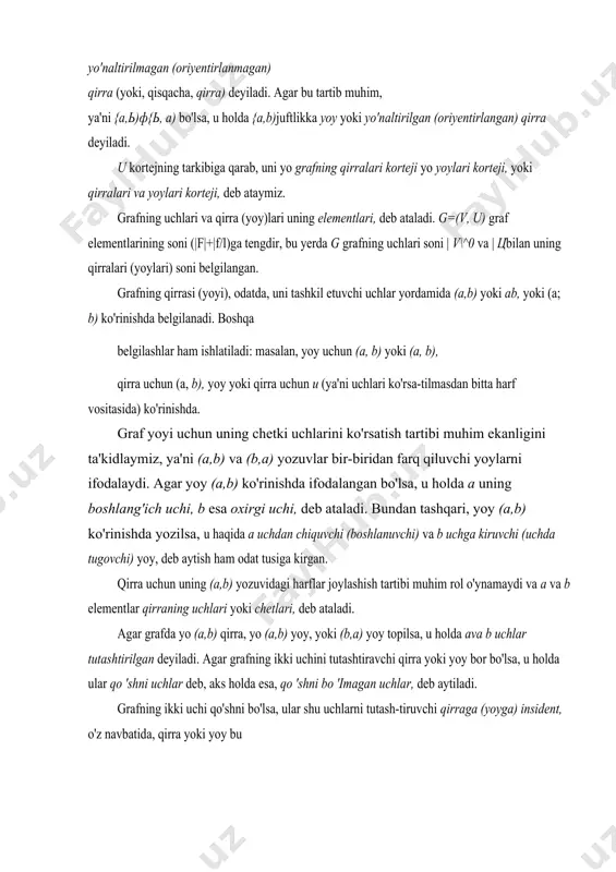 ylari korteji, yoki qirralari va yoylari korteji, deb ataymiz. grafning uchlari va qirra (yoy)lari uning elementlari, deb ataladi. g=(v, u) graf elementlarining soni (|f|+|f/l)ga tengdir, bu yerda g grafning uchlari soni | v\^0 va | цbilan uning qirralari (yoylari) soni belgilangan. grafning qirrasi (yoyi), odatda, uni tashkil etuvchi uchlar yordamida (a,b) yoki ab, yoki (a; b) ko'rinishda belgilanadi. boshqa belgilashlar ham ishlatiladi: masalan, yoy uchun (a, b) yoki (a, b), qirra uchun (a, b), yoy yoki qirra uchun и (ya'ni uchlari ko'rsa-tilmasdan bitta harf vositasida) ko'rinishda. graf yoyi uchun uning chetki uchlarini ko'rsatish tartibi muhim ekanligini ta'kidlaymiz, ya'ni (a,b) va (b,a) yozuvlar bir-biridan farq qiluvchi yoylarni ifodalaydi. agar yoy (a,b) ko'rinishda ifodalangan bo'lsa, u holda a uning boshlang'ich uchi, b esa oxirgi uchi, deb ataladi. bundan tashqari, yoy (a,b) ko'rinishda yozilsa, u haqida a uchdan chiquvchi (boshlanuvchi) va b uchga kiruvchi (uchda tugovchi) yoy, deb aytish ham odat tusiga kirgan. …