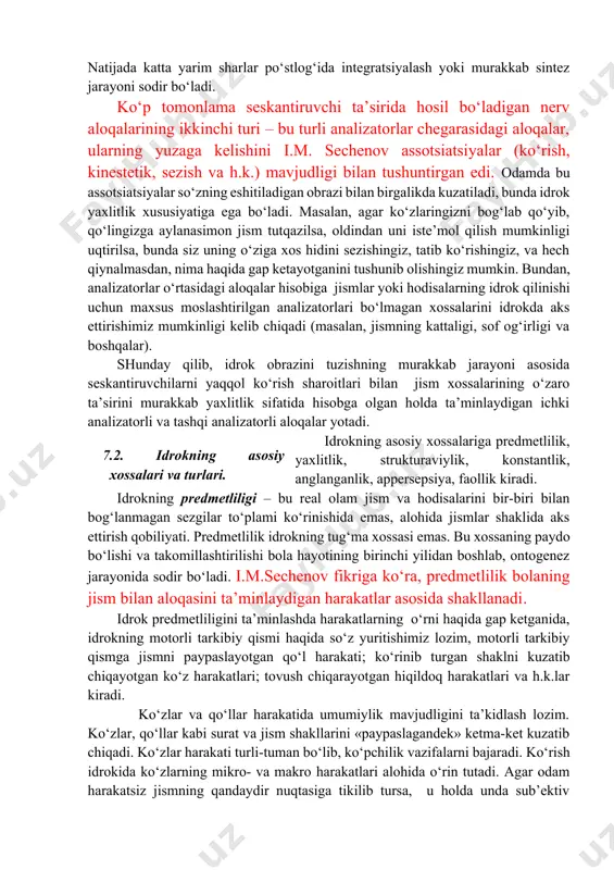 harakat faoliyati, emotsional kechinmalar, turli tafakkur jarayonlari bilan uzviy bog‘langanligi sababidan yanada murakkablashadi. bundan kelib chiqadiki, his–tuyg‘u organlarida boshlangan tashqi seskantiruvchilar ta’sirida paydo bo‘lgan nerv qo‘zg‘alishlari asab markazlariga o‘tadi, bunda ular po‘stloq sohalarini qamrab oladi, boshqa nerv qo‘zg‘alishlari bilan o‘zaro ta’sirga kirishadi. o‘zaro ta’sirga kirishgan va po‘stloqning turli sohalarini qamrab olgan bunday qo‘zg‘alishlar to‘ri idrokning fiziologik asosini tashkil etadi. idrokning reflektorlik asosini i.p. pavlov ochib berdi. uning ko‘rsatishicha, idrokning assida shartli reflekslar, ya’ni, bosh miya katta yarim sharlari po‘stlog‘ida atrof-olam hodisalari yoki jismlarining retseptorlarga ta’siri natijasida hosil bo‘ladigan vaqtinchalik nerv aloqalari yotadi. bunda nerv aloqalari hosil qilgan qo‘zg‘alishlarni qayta ishlashda analizatorlarning po‘stloq bo‘limlari yadrolarida tahlil qilish va sintezning murakkab jarayonlari sodir bo‘lganligi sababli, nerv aloqalari seskantiruvchilar to‘plami sifatida namoyon bo‘ladi. tahlil qilish va sintez jarayonlari idrok ob’ektining atrof-muhitdan ajratib olinishini ta’minlaydilar, va shu asosda uning barcha xossalari yaxlit obrazga birlashadi. idrok jarayonini ta’minlovchi vaqtinchalik nerv aloqalari ikki xil: bir analizator …
